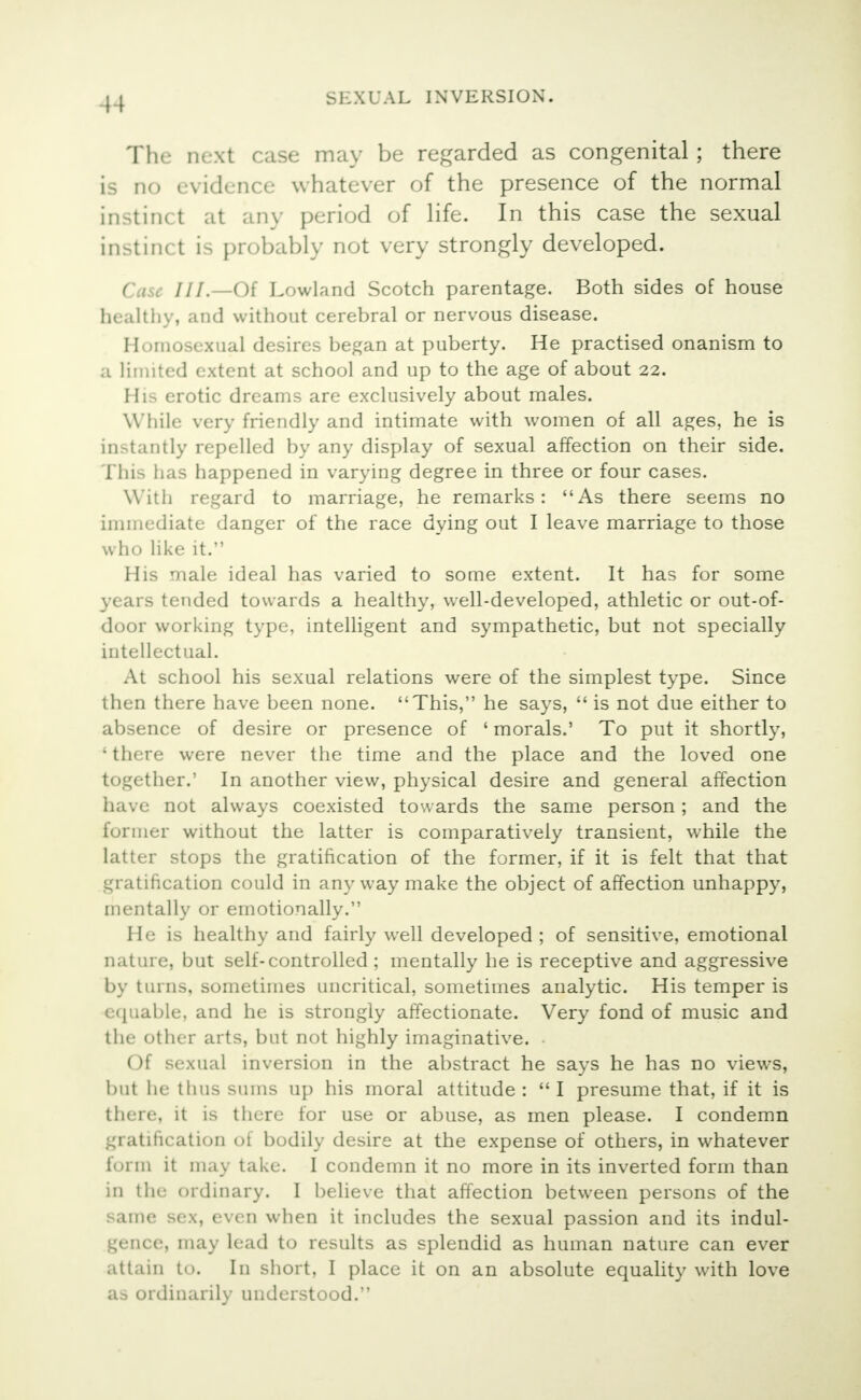 The next case may be regarded as congenital ; there is no evidence whatever of the presence of the normal instinct at any period of life. In this case the sexual instinct is probably not very strongly developed. Case ///.—Of Lowland Scotch parentage. Both sides of house healthy, and without cerebral or nervous disease. Homosexual desires began at puberty. He practised onanism to a limited extent at school and up to the age of about 22. IIi- erotic dreams are exclusively about males. While very friendly and intimate with women of all ages, he is instantly repelled by any display of sexual affection on their side. This has happened in varying degree in three or four cases. With regard to marriage, he remarks: As there seems no immediate danger of the race dying out I leave marriage to those who like it. His male ideal has varied to some extent. It has for some years tended towards a healthy, well-developed, athletic or out-of- door working type, intelligent and sympathetic, but not specially intellectual. At school his sexual relations were of the simplest type. Since then there have been none. This, he says,  is not due either to absence of desire or presence of 1 morals.' To put it shortly, ' there were never the time and the place and the loved one together.' In another view, physical desire and general affection have not always coexisted towards the same person; and the former without the latter is comparatively transient, while the latter stops the gratification of the former, if it is felt that that gratification could in any way make the object of affection unhappy, mentally or emotionally. He is healthy and fairly well developed ; of sensitive, emotional nature, but self-controlled ; mentally he is receptive and aggressive by turns, sometimes uncritical, sometimes analytic. His temper is equable, and he is strongly affectionate. Very fond of music and the other arts, but not highly imaginative. Of sexual inversion in the abstract he says he has no views, but he thus sums up his moral attitude :  I presume that, if it is there, it is there for use or abuse, as men please. I condemn gratification of bodily desire at the expense of others, in whatever form it may take. I condemn it no more in its inverted form than in the ordinary. I believe that affection between persons of the same sex, even when it includes the sexual passion and its indul- gence, may lead to results as splendid as human nature can ever attain to. In short, I place it on an absolute equality with love as ordinarily understood.''