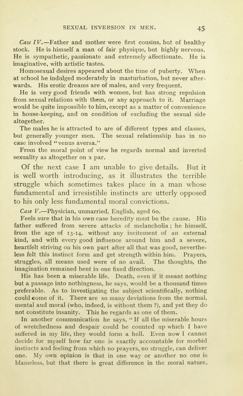Case IV.—Father and mother were first cousins, but of healthy stock. He is himself a man of fair physique, but highly nervous. He is sympathetic, passionate and extremely affectionate. He is imaginative, with artistic tastes. Homosexual desires appeared about the time of puberty. When at school he indulged moderately in masturbation, but never after- wards. His erotic dreams are of males, and very frequent. He is very good friends with women, but has strong repulsion from sexual relations with them, or any approach to it. Marriage would be quite impossible to him, except as a matter of convenience in house-keeping, and on condition of excluding the sexual side altogether. The males he is attracted to are of different types and classes, but generally younger men. The sexual relationship has in no case involved venus aversa. From the moral point of view he regards normal and inverted sexuality as altogether on a par. Of the next case I am unable to give details. But it is well worth introducing, as it illustrates the terrible struggle which sometimes takes place in a man whose fundamental and irresistible instincts are utterly opposed to his only less fundamental moral convictions. Case. V.—Physician, unmarried, English, aged 60. Feels sure that in his own-case heredity must be the cause. His father suffered from severe attacks of melancholia ; he himself, from the age of 13-14, without any incitement of an external kind, and with every good influence around him and a severe, heartfelt striving on his own part after all that was good, neverthe- less felt this instinct form and get strength within him. Prayers, struggles, all means used were of no avail. The thoughts, the imagination remained bent in one fixed direction. His has been a miserable life. Death, even if it meant nothing but a passage into nothingness, he says, would be a thousand times preferable. As to investigating the subject scientifically, nothing could come of it. There are so many deviations from the normal, mental and moral (who, indeed, is without them ?), and yet they do not constitute insanity. This he regards as one of them. In another communication he says,  If all the miserable hours of wretchedness and despair could be counted up which I have suffered in my life, they would form a hell. Even now I cannot decide for myself how far one is exactly accountable for morbid instincts and feeling from which no prayers, no struggle, can deliver one. My own opinion is that in one way or another no one is blameless, but that there is great difference in the moral nature.