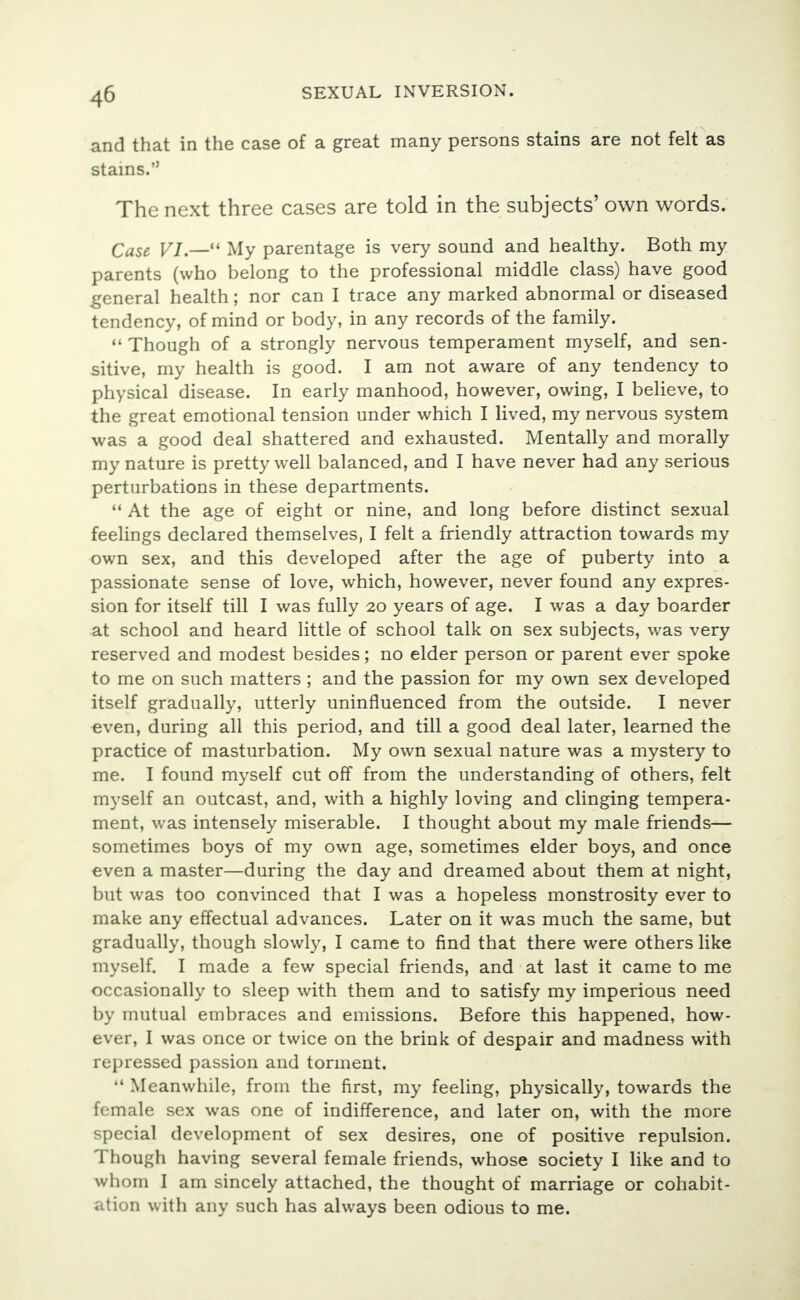 and that in the case of a great many persons stains are not felt as stains. The next three cases are told in the subjects' own words. Case VI.— My parentage is very sound and healthy. Both my parents (who belong to the professional middle class) have good general health; nor can I trace any marked abnormal or diseased tendency, of mind or body, in any records of the family.  Though of a strongly nervous temperament myself, and sen- sitive, my health is good. I am not aware of any tendency to physical disease. In early manhood, however, owing, I believe, to the great emotional tension under which I lived, my nervous system was a good deal shattered and exhausted. Mentally and morally my nature is pretty well balanced, and I have never had any serious perturbations in these departments.  At the age of eight or nine, and long before distinct sexual feelings declared themselves, I felt a friendly attraction towards my own sex, and this developed after the age of puberty into a passionate sense of love, which, however, never found any expres- sion for itself till I was fully 20 years of age. I was a day boarder at school and heard little of school talk on sex subjects, was very reserved and modest besides; no elder person or parent ever spoke to me on such matters ; and the passion for my own sex developed itself gradually, utterly uninfluenced from the outside. I never even, during all this period, and till a good deal later, learned the practice of masturbation. My own sexual nature was a mystery to me. I found myself cut off from the understanding of others, felt myself an outcast, and, with a highly loving and clinging tempera- ment, was intensely miserable. I thought about my male friends— sometimes boys of my own age, sometimes elder boys, and once even a master—during the day and dreamed about them at night, but was too convinced that I was a hopeless monstrosity ever to make any effectual advances. Later on it was much the same, but gradually, though slowly, I came to find that there were others like myself. I made a few special friends, and at last it came to me occasionally to sleep with them and to satisfy my imperious need by mutual embraces and emissions. Before this happened, how- ever, I was once or twice on the brink of despair and madness with repressed passion and torment.  Meanwhile, from the first, my feeling, physically, towards the female sex was one of indifference, and later on, with the more special development of sex desires, one of positive repulsion. Though having several female friends, whose society I like and to whom I am sincely attached, the thought of marriage or cohabit- ation with any such has always been odious to me.