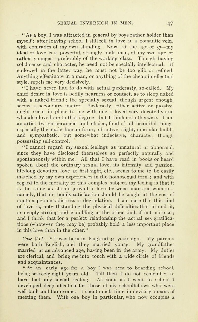  As a boy, I was attracted in general by boys rather holder than myself; after leaving school I still fell in love, in a romantic vein, with comrades of my own standing. Now—at the age of 37—my ideal of love is a powerful, strongly built man, of my own age or rather younger—preferably of the working class. Though having solid sense and character, he need not be specially intellectual. If endowed in the latter way, he must not be too glib or refined. Anything effeminate in a man, or anything of the cheap intellectual style, repels me very decisively.  I have never had to do with actual paederasty, so-called. My chief desire in love is bodily nearness or contact, as to sleep naked with a naked friend ; the specially sexual, though urgent enough, seems a secondary matter. Paederasty, either active or passive, might seem in place to me with one I loved very devotedly and who also loved me to that degree—but I think not otherwise. I am an artist by temperament and choice, fond of all beautiful things especially the male human form ; of active, slight, muscular build ; and sympathetic, but somewhat indecisive, character, though possessing self-control.  I cannot regard my sexual feelings as unnatural or abnormal, since they have disclosed themselves so perfectly naturally and spontaneously within me. All that I have read in books or heard spoken about the ordinary sexual love, its intensity and passion, life-long devotion, love at first sight, etc., seems to me to be easily matched by my own experiences in the homosexual form; and with regard to the morality of this complex subject, my feeling is that it is the same as should prevail in love between man and woman— namely, that no bodily satisfaction should be sought at the cost of another person's distress or degradation. I am sure that this kind of love is, notwithstanding the physical difficulties that attend it, as deeply stirring and ennobling as the other kind, if not more so ; and I think that for a perfect relationship the actual sex gratifica- tions (whatever they may be) probably hold a less important place in this love than in the other. Case VII.— I was born in England 34 years ago. My parents were both English, and they married young. My grandfather married at an advanced age, having been in the army. My duties are clerical, and bring me into touch with a wide circle of friends and acquaintances.  At an early age for a boy I was sent to boarding school, being scarcely eight years old. Till then I do not remember to have had any sexual feeling. As soon as I went to school I developed deep affection for those of my schoolfellows who were well built and handsome. I spent much time in devising means of meeting them. With one boy in particular, who now occupies a