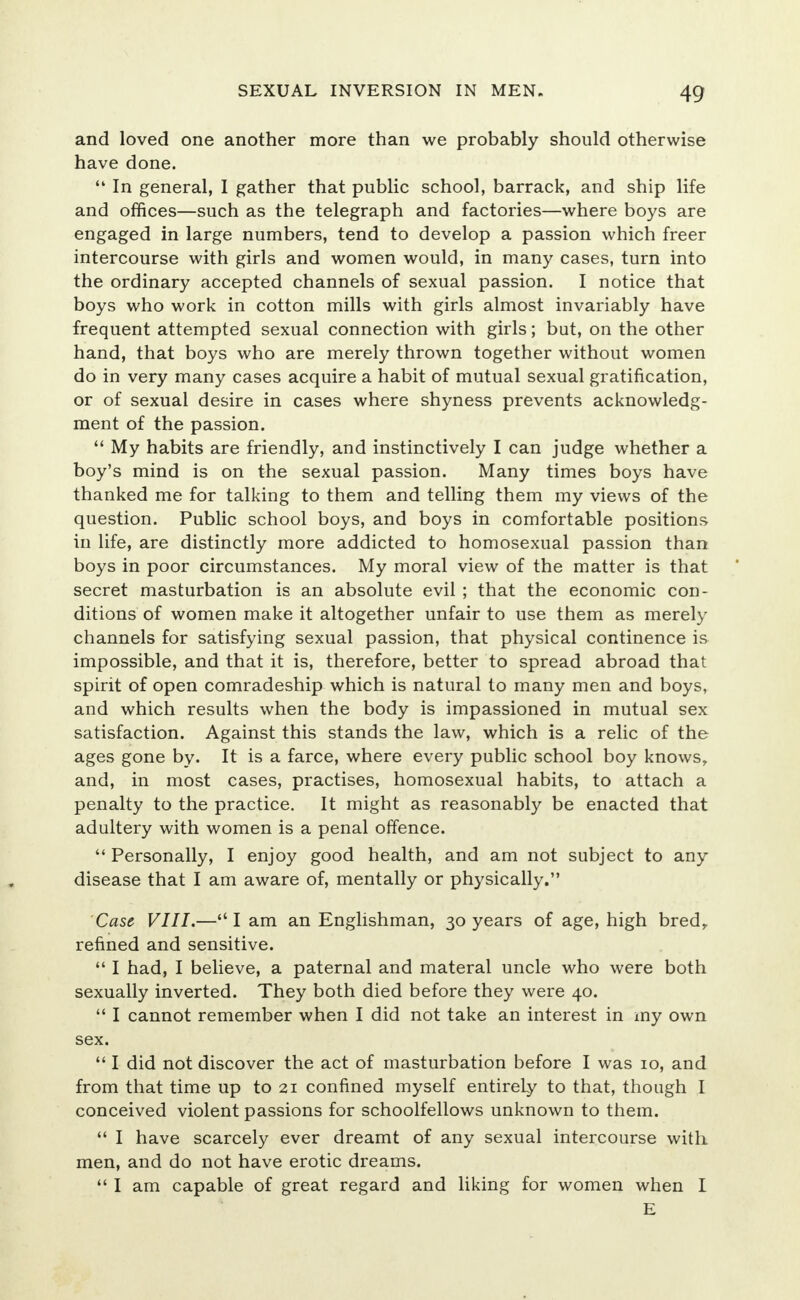 and loved one another more than we probably should otherwise have done.  In general, 1 gather that public school, barrack, and ship life and offices—such as the telegraph and factories—where boys are engaged in large numbers, tend to develop a passion which freer intercourse with girls and women would, in many cases, turn into the ordinary accepted channels of sexual passion. I notice that boys who work in cotton mills with girls almost invariably have frequent attempted sexual connection with girls; but, on the other hand, that boys who are merely thrown together without women do in very many cases acquire a habit of mutual sexual gratification, or of sexual desire in cases where shyness prevents acknowledg- ment of the passion.  My habits are friendly, and instinctively I can judge whether a boy's mind is on the sexual passion. Many times boys have thanked me for talking to them and telling them my views of the question. Public school boys, and boys in comfortable positions in life, are distinctly more addicted to homosexual passion than boys in poor circumstances. My moral view of the matter is that secret masturbation is an absolute evil ; that the economic con- ditions of women make it altogether unfair to use them as merely channels for satisfying sexual passion, that physical continence is impossible, and that it is, therefore, better to spread abroad that spirit of open comradeship which is natural to many men and boys, and which results when the body is impassioned in mutual sex satisfaction. Against this stands the law, which is a relic of the ages gone by. It is a farce, where every public school boy knows, and, in most cases, practises, homosexual habits, to attach a penalty to the practice. It might as reasonably be enacted that adultery with women is a penal offence.  Personally, I enjoy good health, and am not subject to any disease that I am aware of, mentally or physically. Case VIII.— I am an Englishman, 30 years of age, high bred,, refined and sensitive.  I had, I believe, a paternal and materal uncle who were both sexually inverted. They both died before they were 40.  I cannot remember when I did not take an interest in my own sex.  I did not discover the act of masturbation before I was 10, and from that time up to 21 confined myself entirely to that, though I conceived violent passions for schoolfellows unknown to them.  I have scarcely ever dreamt of any sexual intercourse with men, and do not have erotic dreams.  I am capable of great regard and liking for women when I E