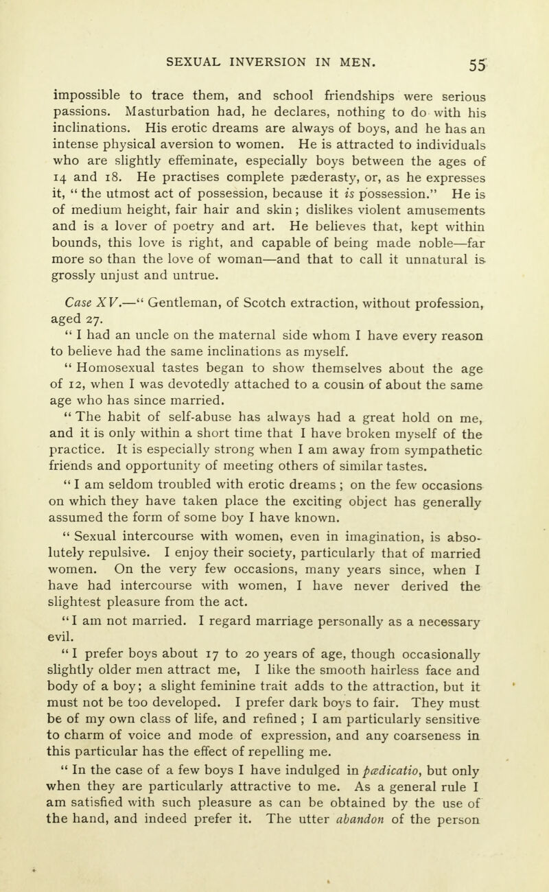 impossible to trace them, and school friendships were serious passions. Masturbation had, he declares, nothing to do with his inclinations. His erotic dreams are always of boys, and he has an intense physical aversion to women. He is attracted to individuals who are slightly effeminate, especially boys between the ages of 14 and 18. He practises complete paederasty, or, as he expresses it,  the utmost act of possession, because it is possession. He is of medium height, fair hair and skin; dislikes violent amusements and is a lover of poetry and art. He believes that, kept within bounds, this love is right, and capable of being made noble—far more so than the love of woman—and that to call it unnatural is grossly unjust and untrue. Case XV.— Gentleman, of Scotch extraction, without profession, aged 27.  I had an uncle on the maternal side whom I have every reason to believe had the same inclinations as myself.  Homosexual tastes began to show themselves about the age of 12, when I was devotedly attached to a cousin of about the same age who has since married.  The habit of self-abuse has always had a great hold on me, and it is only within a short time that I have broken myself of the practice. It is especially strong when I am away from sympathetic friends and opportunity of meeting others of similar tastes.  I am seldom troubled with erotic dreams ; on the few occasions on which they have taken place the exciting object has generally assumed the form of some boy I have known.  Sexual intercourse with women, even in imagination, is abso- lutely repulsive. I enjoy their society, particularly that of married women. On the very few occasions, many years since, when I have had intercourse with women, I have never derived the slightest pleasure from the act.  I am not married. I regard marriage personally as a necessary evil.  I prefer boys about 17 to 20 years of age, though occasionally slightly older men attract me, I like the smooth hairless face and body of a boy; a slight feminine trait adds to the attraction, but it must not be too developed. I prefer dark boys to fair. They must be of my own class of life, and refined ; I am particularly sensitive to charm of voice and mode of expression, and any coarseness in this particular has the effect of repelling me.  In the case of a few boys I have indulged in pcedicatio, but only when they are particularly attractive to me. As a general rule I am satisfied with such pleasure as can be obtained by the use of the hand, and indeed prefer it. The utter abandon of the person
