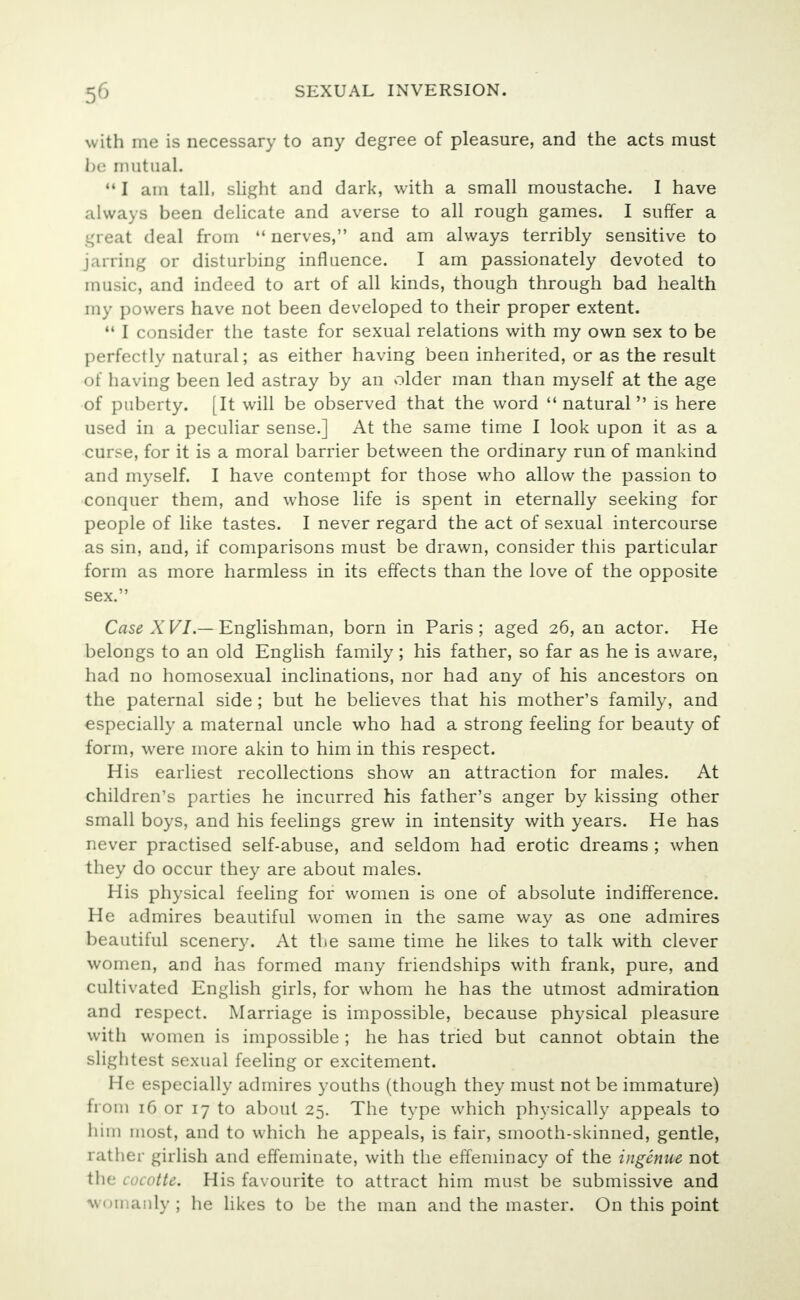 with me is necessary to any degree of pleasure, and the acts must be mutual.  I am tall, slight and dark, with a small moustache. I have always been delicate and averse to all rough games. I suffer a i ' a deal from 44 nerves, and am always terribly sensitive to jarring or disturbing influence. I am passionately devoted to music, and indeed to art of all kinds, though through bad health my powers have not been developed to their proper extent.  I consider the taste for sexual relations with my own sex to be perfectly natural; as either having been inherited, or as the result of having been led astray by an older man than myself at the age of puberty. [It will be observed that the word natural is here used in a peculiar sense.] At the same time I look upon it as a curse, for it is a moral barrier between the ordinary run of mankind and myself. I have contempt for those who allow the passion to conquer them, and whose life is spent in eternally seeking for people of like tastes. I never regard the act of sexual intercourse as sin, and, if comparisons must be drawn, consider this particular form as more harmless in its effects than the love of the opposite sex. Case X VI — Englishman, born in Paris ; aged 26, an actor. He belongs to an old English family; his father, so far as he is aware, had no homosexual inclinations, nor had any of his ancestors on the paternal side; but he believes that his mother's family, and especially a maternal uncle who had a strong feeling for beauty of form, were more akin to him in this respect. His earliest recollections show an attraction for males. At children's parties he incurred his father's anger by kissing other small boys, and his feelings grew in intensity with years. He has never practised self-abuse, and seldom had erotic dreams ; when they do occur they are about males. His physical feeling for women is one of absolute indifference. He admires beautiful women in the same way as one admires beautiful scenery. At the same time he likes to talk with clever women, and has formed many friendships with frank, pure, and cultivated English girls, for whom he has the utmost admiration and respect. Marriage is impossible, because physical pleasure with women is impossible ; he has tried but cannot obtain the slightest sexual feeling or excitement. He especially admires youths (though they must not be immature) from 16 or 17 to about 25. The type which physically appeals to him most, and to which he appeals, is fair, smooth-skinned, gentle, rather girlish and effeminate, with the effeminacy of the ingenue not the cocotte. His favourite to attract him must be submissive and won anly ; he likes to be the man and the master. On this point