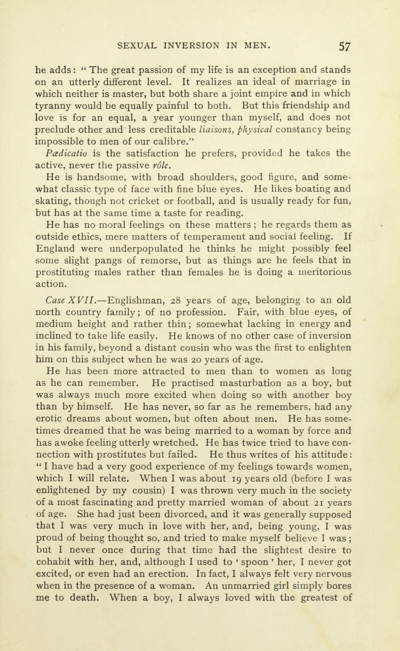 he adds:  The great passion of my life is an exception and stands on an utterly different level. It realizes an ideal of marriage in which neither is master, but both share a joint empire and in which tyranny would be equally painful to both. But this friendship and love is for an equal, a year younger than myself, and does not preclude other and less creditable liaisons, physical constancy being impossible to men of our calibre. Padicatio is the satisfaction he prefers, provided he takes the active, never the passive role. He is handsome, with broad shoulders, good figure, and some- what classic type of face with fine blue eyes. He likes boating and skating, though not cricket or football, and is usually ready for fun, but has at the same time a taste for reading. He has no moral feelings on these matters ; he regards them as outside ethics, mere matters of temperament and social feeling. If England were underpopulated he thinks he might possibly feel some slight pangs of remorse, but as things are he feels that in prostituting males rather than females he is doing a meritorious action. Case XVII.—Englishman, 28 years of age, belonging to an old north country family; of no profession. Fair, with blue eyes, of medium height and rather thin; somewhat lacking in energy and inclined to take life easily. He knows of no other case of inversion in his family, beyond a distant cousin who was the first to enlighten him on this subject when he was 20 years of age. He has been more attracted to men than to women as long as he can remember. He practised masturbation as a boy, but was always much more excited when doing so with another boy than by himself. He has never, so far as he remembers, had any erotic dreams about women, but often about men. He has some- times dreamed that he was being married to a woman by force and has awoke feeling utterly wretched. He has twice tried to have con- nection with prostitutes but failed. He thus writes of his attitude:  I have had a very good experience of my feelings towards women, which I will relate. When I was about 19 years old (before I was enlightened by my cousin) I was thrown very much in the society of a most fascinating and pretty married woman of about 21 years of age. She had just been divorced, and it was generally supposed that I was very much in love with her, and, being young, I was proud of being thought so, and tried to make myself believe I was; but I never once during that time had the slightest desire to cohabit with her, and, although I used to ' spoon ' her, I never got excited, or even had an erection. In fact, I always felt very nervous when in the presence of a woman. An unmarried girl simply bores me to death. When a boy, I always loved with the greatest of