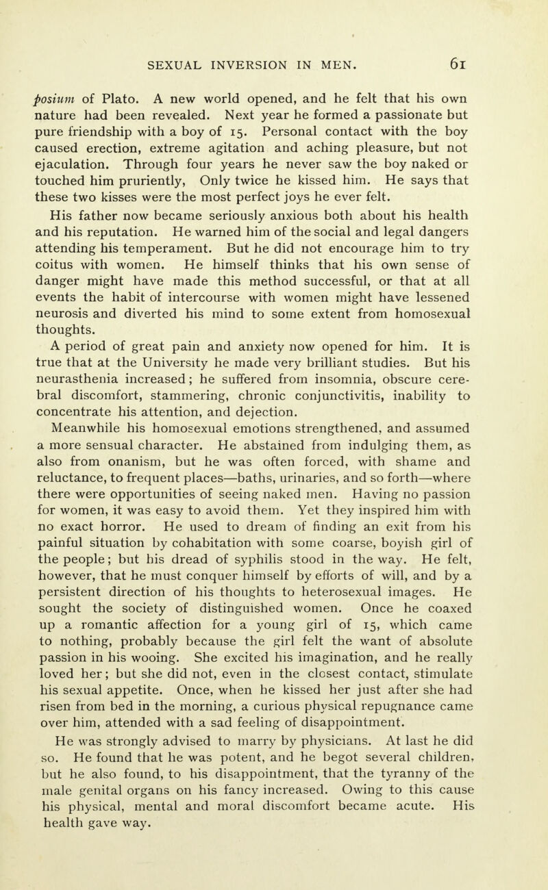 posium of Plato. A new world opened, and he felt that his own nature had been revealed. Next year he formed a passionate but pure friendship with a boy of 15. Personal contact with the boy caused erection, extreme agitation and aching pleasure, but not ejaculation. Through four years he never saw the boy naked or touched him pruriently, Only twice he kissed him. He says that these two kisses were the most perfect joys he ever felt. His father now became seriously anxious both about his health and his reputation. He warned him of the social and legal dangers attending his temperament. But he did not encourage him to try coitus with women. He himself thinks that his own sense of danger might have made this method successful, or that at all events the habit of intercourse with women might have lessened neurosis and diverted his mind to some extent from homosexual thoughts. A period of great pain and anxiety now opened for him. It is true that at the University he made very brilliant studies. But his neurasthenia increased; he suffered from insomnia, obscure cere- bral discomfort, stammering, chronic conjunctivitis, inability to concentrate his attention, and dejection. Meanwhile his homosexual emotions strengthened, and assumed a more sensual character. He abstained from indulging them, as also from onanism, but he was often forced, with shame and reluctance, to frequent places—baths, urinaries, and so forth—where there were opportunities of seeing naked men. Having no passion for women, it was easy to avoid them. Yet they inspired him with no exact horror. He used to dream of finding an exit from his painful situation by cohabitation with some coarse, boyish girl of the people; but his dread of syphilis stood in the way. He felt, however, that he must conquer himself by efforts of will, and by a persistent direction of his thoughts to heterosexual images. He sought the society of distinguished women. Once he coaxed up a romantic affection for a young girl of 15, which came to nothing, probably because the girl felt the want of absolute passion in his wooing. She excited his imagination, and he really loved her; but she did not, even in the closest contact, stimulate his sexual appetite. Once, when he kissed her just after she had risen from bed in the morning, a curious physical repugnance came over him, attended with a sad feeling of disappointment. He was strongly advised to marry by physicians. At last he did so. He found that he was potent, and he begot several children, but he also found, to his disappointment, that the tyranny of the male genital organs on his fancy increased. Owing to this cause his physical, mental and moral discomfort became acute. His health gave way.