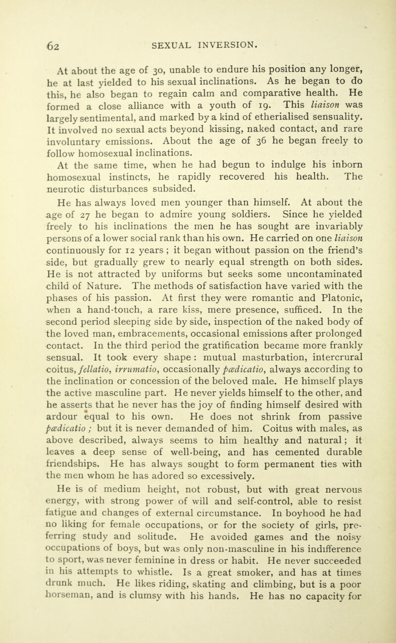 At about the age of 30, unable to endure his position any longer, he at last yielded to his sexual inclinations. As he began to do this, he also began to regain calm and comparative health. He formed a close alliance with a youth of 19. This liaison was largely sentimental, and marked by a kind of etherialised sensuality. It involved no sexual acts beyond kissing, naked contact, and rare involuntary emissions. About the age of 36 he began freely to follow homosexual inclinations. At the same time, when he had begun to indulge his inborn homosexual instincts, he rapidly recovered his health. The neurotic disturbances subsided. He has always loved men younger than himself. At about the age of 27 he began to admire young soldiers. Since he yielded freely to his inclinations the men he has sought are invariably persons of a lower social rank than his own. He carried on one liaison continuously for 12 years ; it began without passion on the friend's side, but gradually grew to nearly equal strength on both sides. He is not attracted by uniforms but seeks some uncontaminated child of Nature. The methods of satisfaction have varied with the phases of his passion. At first they were romantic and Platonic, when a hand-touch, a rare kiss, mere presence, sufficed. In the second period sleeping side by side, inspection of the naked body of the loved man, embracements, occasional emissions after prolonged contact. In the third period the gratification became more frankly sensual. It took every shape : mutual masturbation, intercrural coitus, fellatio, imimatio, occasionally padicatio, always according to the inclination or concession of the beloved male. He himself plays the active masculine part. He never yields himself to the other, and he asserts that he never has the joy of finding himself desired with ardour equal to his own. He does not shrink from passive padicatio ; but it is never demanded of him. Coitus with males, as above described, always seems to him healthy and natural; it leaves a deep sense of well-being, and has cemented durable friendships. He has always sought to form permanent ties with the men whom he has adored so excessively. He is of medium height, not robust, but with great nervous energy, with strong power of will and self-control, able to resist fatigue and changes of external circumstance. In boyhood he had no liking for female occupations, or for the society of girls, pre- ferring study and solitude. He avoided games and the noisy occupations of boys, but was only non-masculine in his indifference to sport, was never feminine in dress or habit. He never succeeded in his attempts to whistle. Is a great smoker, and has at times drunk much. He likes riding, skating and climbing, but is a poor horseman, and is clumsy with his hands. He has no capacity for