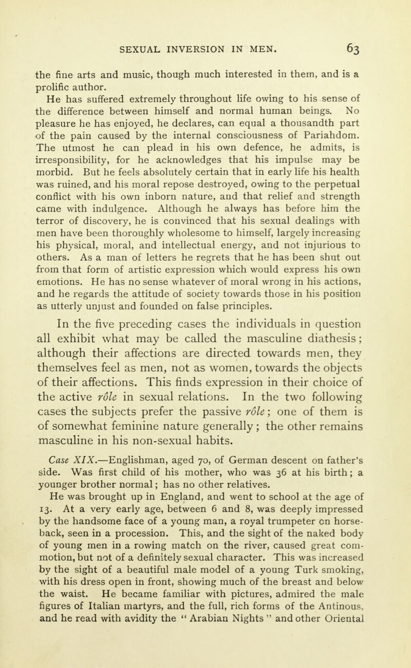 the fine arts and music, though much interested in them, and is a prolific author. He has suffered extremely throughout life owing to his sense of the difference between himself and normal human beings. No pleasure he has enjoyed, he declares, can equal a thousandth part of the pain caused by the internal consciousness of Pariahdom. The utmost he can plead in his own defence, he admits, is irresponsibility, for he acknowledges that his impulse may be morbid. But he feels absolutely certain that in early life his health was ruined, and his moral repose destroyed, owing to the perpetual conflict with his own inborn nature, and that relief and strength came with indulgence. Although he always has before him the terror of discovery, he is convinced that his sexual dealings with men have been thoroughly wholesome to himself, largely increasing his physical, moral, and intellectual energy, and not injurious to others. As a man of letters he regrets that he has been shut out from that form of artistic expression which would express his own emotions. He has no sense whatever of moral wrong in his actions, and he regards the attitude of society towards those in his position as utterly unjust and founded on false principles. In the five preceding cases the individuals in question all exhibit what may be called the masculine diathesis; although their affections are directed towards men, they themselves feel as men, not as women, towards the objects of their affections. This finds expression in their choice of the active role in sexual relations. In the two following cases the subjects prefer the passive role; one of them is of somewhat feminine nature generally ; the other remains masculine in his non-sexual habits. Case XIX.—Englishman, aged 70, of German descent on father's side. Was first child of his mother, who was 36 at his birth; a younger brother normal; has no other relatives. He was brought up in England, and went to school at the age of 13. At a very early age, between 6 and 8, was deeply impressed by the handsome face of a young man, a royal trumpeter on horse- back, seen in a procession. This, and the sight of the naked body of young men in a rowing match on the river, caused great com- motion, but not of a definitely sexual character. This was increased by the sight of a beautiful male model of a young Turk smoking, with his dress open in front, showing much of the breast and below the waist. He became familiar with pictures, admired the male figures of Italian martyrs, and the full, rich forms of the Antinous. and he read with avidity the  Arabian Nights  and other Oriental