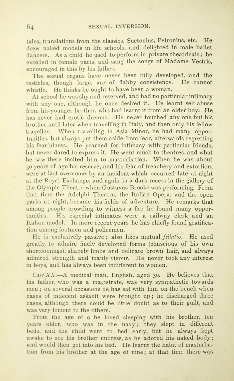 tales, translations from the classics, Suetonius, Petronius, etc. He drew naked models in life schools, and delighted in male ballet dancers. As a child he used to perform in private theatricals; he excelled in female parts, and sang the songs of Madame Vestris, encouraged in this by his father. The sexual organs have never been fully developed, and the testicles, though large, are of flabby consistence. He cannot whistle. He thinks he ought to have been a woman. At school he was shy and reserved, and had no particular intimacy with any one, although he once desired it. He learnt self-abuse from his younger brother, who had learnt it from an older boy. He has never had erotic dreams. He never touched any one but his brother until later when travelling in Italy, and then only his fellow traveller. When travelling in Asia Minor, he had many oppor- tunities, but always put them aside from fear, afterwards regretting his fearfulness. He yearned for intimacy with particular friends, but never dared to express it. He went much to theatres, and what he saw there incited him to masturbation. When he was about 30 years of age his reserve, and his fear of treachery and extortion, were at last overcome by an incident which occurred late at night at the Royal Exchange, and again in a dark recess in the gallery of the Olympic Theatre when Gustavus Brooke was performing. From that time the Adelphi Theatre, the Italian Opera, and the open parks at night, became his fields of adventure. He remarks that among people crowding to witness a fire he found many oppor- tunities. His especial intimates were a railway clerk and an Italian model. In more recent years he has chiefly found gratifica- tion among footmen and policemen. He is exclusively passive; also likes mutual fellatio. He used greatly to admire finely developed forms (conscious of his own shortcomings), shapely limbs and delicate brown hair, and always admired strength and manly vigour. He never took any interest in boys, and has always been indifferent to women. Case XX.—A medical man, English, aged 30. He believes that his father, who was a magistrate, was very sympathetic towards men ; on several occasions he has sat with him on the bench when cases of indecent assault were brought up ; he discharged three cases, although there could be little doubt as to their guilt, and was very lenient to the others. From the age of 9 he loved sleeping with his brother, ten years older, who was in the navy; they slept in different beds, and the child went to bed early, but he always kept awake to see his brother undress, as he adored his naked body ; and would then get into his bed. He learnt the habit of masturba- tion from his brother at the age of nine; at that time there was