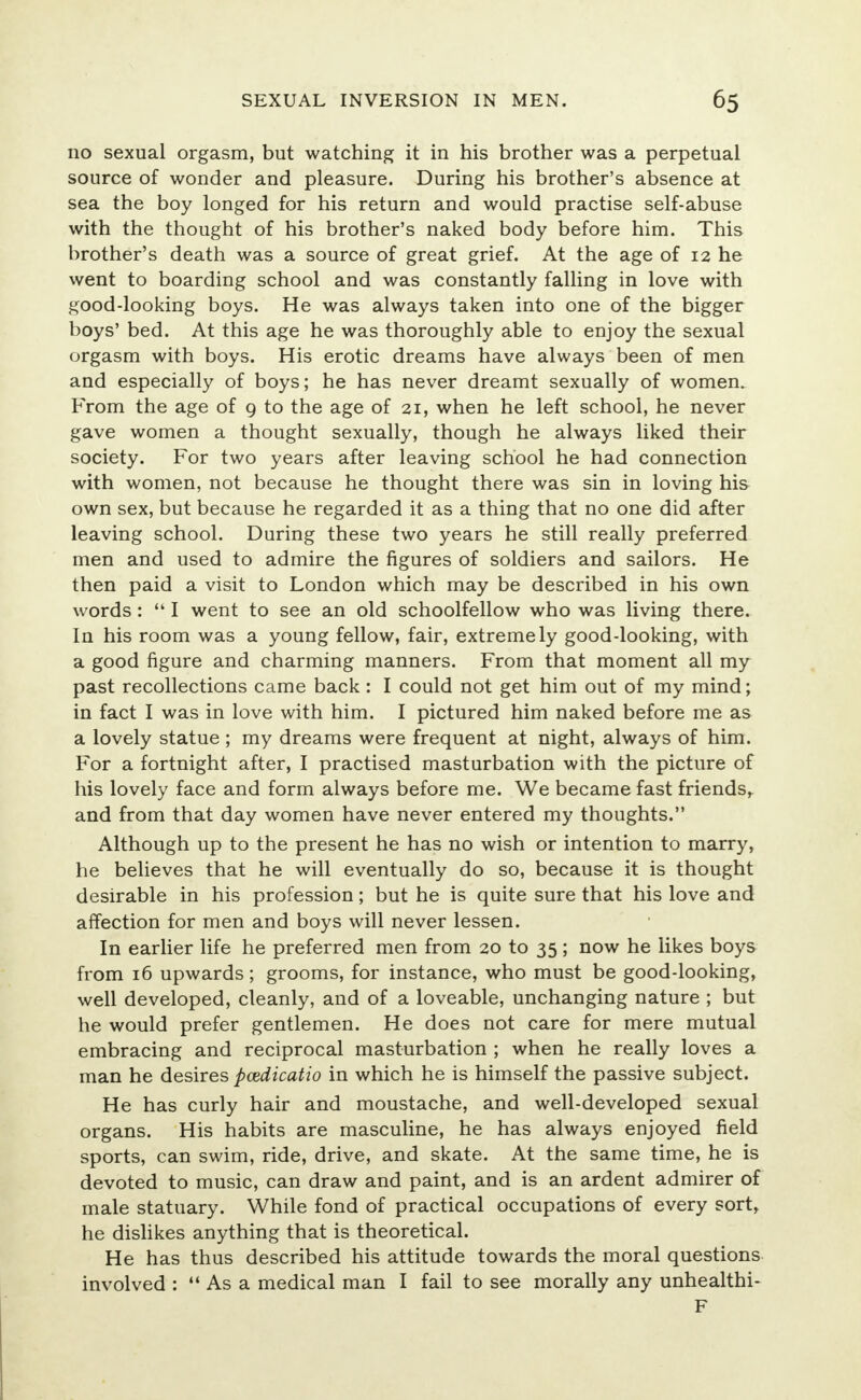 no sexual orgasm, but watching it in his brother was a perpetual source of wonder and pleasure. During his brother's absence at sea the boy longed for his return and would practise self-abuse with the thought of his brother's naked body before him. This brother's death was a source of great grief. At the age of 12 he went to boarding school and was constantly falling in love with good-looking boys. He was always taken into one of the bigger boys' bed. At this age he was thoroughly able to enjoy the sexual orgasm with boys. His erotic dreams have always been of men and especially of boys; he has never dreamt sexually of women. From the age of 9 to the age of 21, when he left school, he never gave women a thought sexually, though he always liked their society. For two years after leaving school he had connection with women, not because he thought there was sin in loving his own sex, but because he regarded it as a thing that no one did after leaving school. During these two years he still really preferred men and used to admire the figures of soldiers and sailors. He then paid a visit to London which may be described in his own words:  I went to see an old schoolfellow who was living there. In his room was a young fellow, fair, extremely good-looking, with a good figure and charming manners. From that moment all my past recollections came back : I could not get him out of my mind; in fact I was in love with him. I pictured him naked before me as a lovely statue ; my dreams were frequent at night, always of him. For a fortnight after, I practised masturbation with the picture of his lovely face and form always before me. We became fast friends^ and from that day women have never entered my thoughts. Although up to the present he has no wish or intention to marry, he believes that he will eventually do so, because it is thought desirable in his profession; but he is quite sure that his love and affection for men and boys will never lessen. In earlier life he preferred men from 20 to 35; now he likes boys from 16 upwards; grooms, for instance, who must be good-looking, well developed, cleanly, and of a loveable, unchanging nature ; but he would prefer gentlemen. He does not care for mere mutual embracing and reciprocal masturbation ; when he really loves a man he desires pcedicatio in which he is himself the passive subject. He has curly hair and moustache, and well-developed sexual organs. His habits are masculine, he has always enjoyed field sports, can swim, ride, drive, and skate. At the same time, he is devoted to music, can draw and paint, and is an ardent admirer of male statuary. While fond of practical occupations of every sort, he dislikes anything that is theoretical. He has thus described his attitude towards the moral questions involved : As a medical man I fail to see morally any unhealthi- F