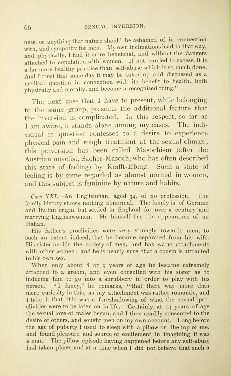 ness, or anything that nature should be ashamed of, in connection with', and sympathy for men. My own inclinations lead in that way, and,'physically, I find it more beneficial, and without the dangers attached to copulation with women. If not carried to excess, it is a far more healthy practice than self-abuse which is so much done. And I trust that some day it may be taken up and discussed as a medical question in connection with its benefit to health, both physically and morally, and become a recognised thing. The next case that I have to present, while belonging to the same group, presents the additional feature that the inversion is complicated. In this respect, so far as I am aware, it stands alone among my cases. The indi^ vidual in question confesses to a desire to experience physical pain and rough treatment at the sexual climax ; this perversion has been called Masochism (after the Austrian novelist, Sacher-Masoch, who has often described this state of feeling) by Krafft-Ebing. Such a state of feeling is by some regarded as almost normal in women, and this subject is feminine by nature and habits. Case XXI.—An Englishman, aged 34, of no profession. The family history shows nothing abnormal. The family is of German and Italian origin, but settled in England for over a century and marrying Englishwomen. He himself has the appearance of an Italian. His father's proclivities were very strongly towards men, to such an extent, indeed, that he became separated from his wife. His sister avoids the society of men, and has warm attachments with other women ; and he is nearly sure that a cousin is attracted to his own sex. When only about 8 or 9 years of age he became extremely attached to a groom, and even consulted with his sister as to inducing him to go into a shrubbery in order to play with his person.  I fancy, he remarks,  that there was more than mere curiosity in this, as my attachment was rather romantic, and I take it that this was a foreshadowing of what the sexual pro- clivities were to be later on in life. Certainly, at 14 years of age the sexual love of males began, and I then readily consented to the desire of others, and sought men on my own account. Long before the age of puberty I used to sleep with a pillow on the top of me, and found pleasure and source of excitement in imagining it was a man. The pillow episode having happened before any self-abuse had taken place, and at a time when I did not believe that such a