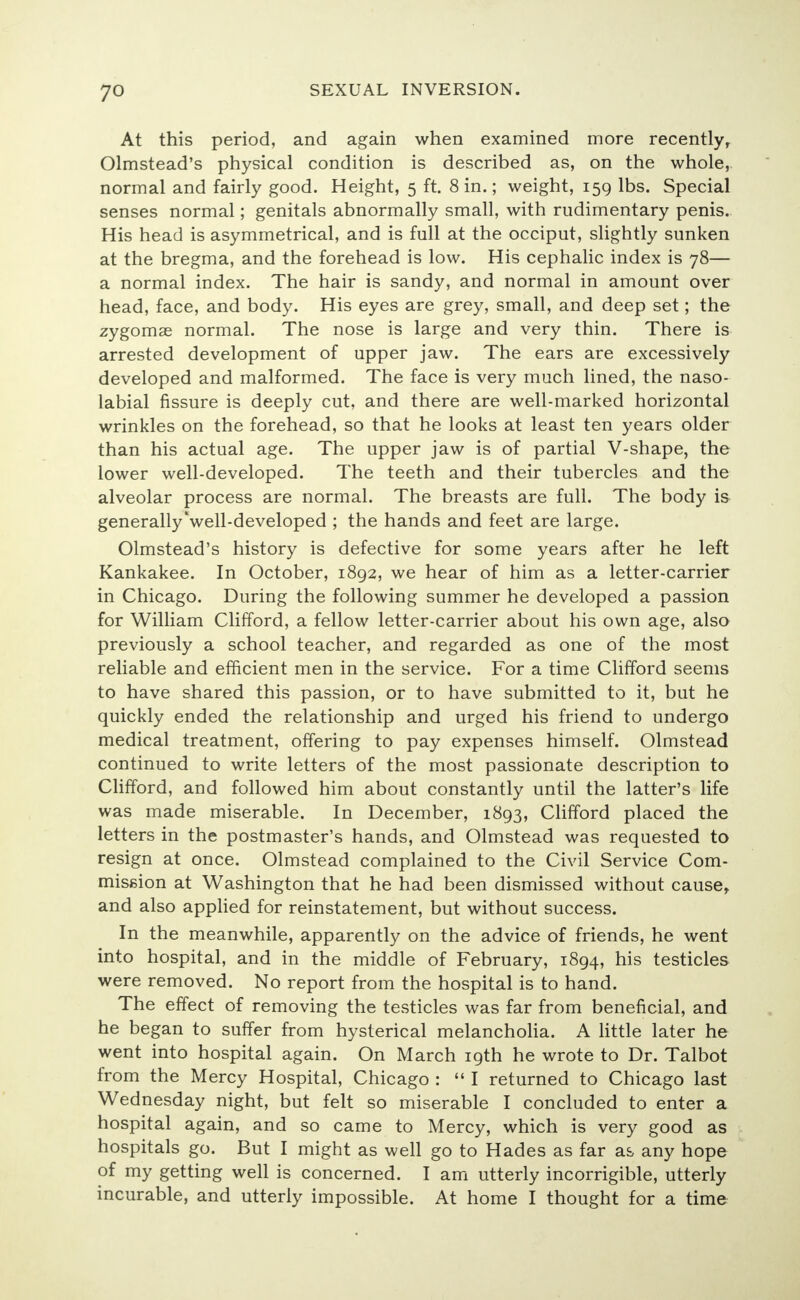 yo At this period, and again when examined more recently, Olmstead's physical condition is described as, on the whole, normal and fairly good. Height, 5 ft. 8 in.; weight, 159 lbs. Special senses normal; genitals abnormally small, with rudimentary penis. His head is asymmetrical, and is full at the occiput, slightly sunken at the bregma, and the forehead is low. His cephalic index is 78— a normal index. The hair is sandy, and normal in amount over head, face, and body. His eyes are grey, small, and deep set; the zygomae normal. The nose is large and very thin. There is arrested development of upper jaw. The ears are excessively developed and malformed. The face is very much lined, the naso- labial fissure is deeply cut, and there are well-marked horizontal wrinkles on the forehead, so that he looks at least ten years older than his actual age. The upper jaw is of partial V-shape, the lower well-developed. The teeth and their tubercles and the alveolar process are normal. The breasts are full. The body is generally'well-developed ; the hands and feet are large. Olmstead's history is defective for some years after he left Kankakee. In October, 1892, we hear of him as a letter-carrier in Chicago. During the following summer he developed a passion for William Clifford, a fellow letter-carrier about his own age, also previously a school teacher, and regarded as one of the most reliable and efficient men in the service. For a time Clifford seems to have shared this passion, or to have submitted to it, but he quickly ended the relationship and urged his friend to undergo medical treatment, offering to pay expenses himself. Olmstead continued to write letters of the most passionate description to Clifford, and followed him about constantly until the latter's life was made miserable. In December, 1893, Clifford placed the letters in the postmaster's hands, and Olmstead was requested to resign at once. Olmstead complained to the Civil Service Com- mission at Washington that he had been dismissed without cause, and also applied for reinstatement, but without success. In the meanwhile, apparently on the advice of friends, he went into hospital, and in the middle of February, 1894, his testicles were removed. No report from the hospital is to hand. The effect of removing the testicles was far from beneficial, and he began to suffer from hysterical melancholia. A little later he went into hospital again. On March 19th he wrote to Dr. Talbot from the Mercy Hospital, Chicago :  I returned to Chicago last Wednesday night, but felt so miserable I concluded to enter a hospital again, and so came to Mercy, which is very good as hospitals go. But I might as well go to Hades as far as any hope of my getting well is concerned. I am utterly incorrigible, utterly incurable, and utterly impossible. At home I thought for a time