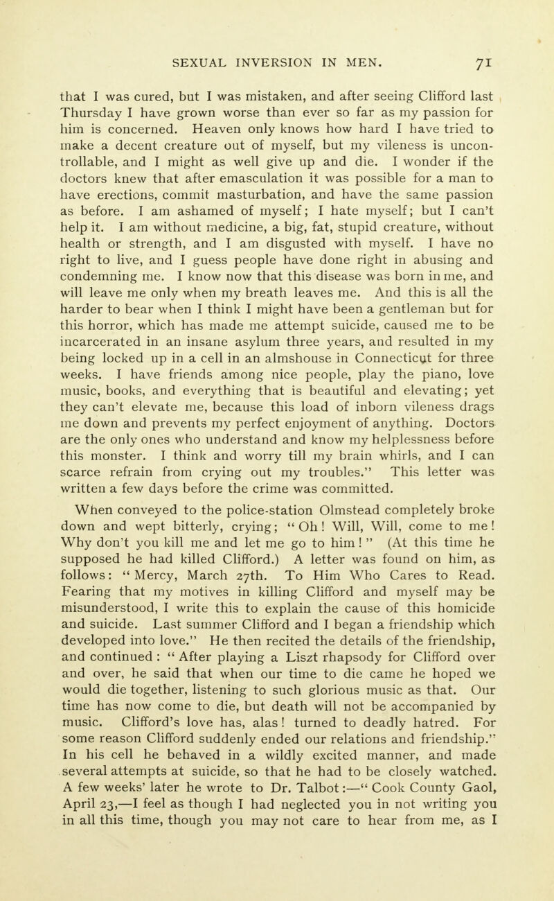 that I was cured, but I was mistaken, and after seeing Clifford last Thursday I have grown worse than ever so far as my passion for him is concerned. Heaven only knows how hard I have tried to make a decent creature out of myself, but my vileness is uncon- trollable, and I might as well give up and die. I wonder if the doctors knew that after emasculation it was possible for a man to have erections, commit masturbation, and have the same passion as before. I am ashamed of myself; I hate myself; but I can't help it. I am without medicine, a big, fat, stupid creature, without health or strength, and I am disgusted with myself. I have no right to live, and I guess people have done right in abusing and condemning me. I know now that this disease was born in me, and will leave me only when my breath leaves me. And this is all the harder to bear when I think I might have been a gentleman but for this horror, which has made me attempt suicide, caused me to be incarcerated in an insane asylum three years, and resulted in my being locked up in a cell in an almshouse in Connecticut for three weeks. I have friends among nice people, play the piano, love music, books, and everything that is beautiful and elevating; yet they can't elevate me, because this load of inborn vileness drags me down and prevents my perfect enjoyment of anything. Doctors are the only ones who understand and know my helplessness before this monster. I think and worry till my brain whirls, and I can scarce refrain from crying out my troubles. This letter was written a few days before the crime was committed. When conveyed to the police-station Olmstead completely broke down and wept bitterly, crying; Oh! Will, Will, come to me! Why don't you kill me and let me go to him!  (At this time he supposed he had killed Clifford.) A letter was found on him, as follows: Mercy, March 27th. To Him Who Cares to Read. Fearing that my motives in killing Clifford and myself may be misunderstood, I write this to explain the cause of this homicide and suicide. Last summer Clifford and I began a friendship which developed into love. He then recited the details of the friendship, and continued :  After playing a Liszt rhapsody for Clifford over and over, he said that when our time to die came he hoped we would die together, listening to such glorious music as that. Our time has now come to die, but death will not be accompanied by music. Clifford's love has, alas ! turned to deadly hatred. For some reason Clifford suddenly ended our relations and friendship. In his cell he behaved in a wildly excited manner, and made several attempts at suicide, so that he had to be closely watched. A few weeks' later he wrote to Dr. Talbot:— Cook County Gaol, April 23,—I feel as though I had neglected you in not writing you in all this time, though you may not care to hear from me, as I