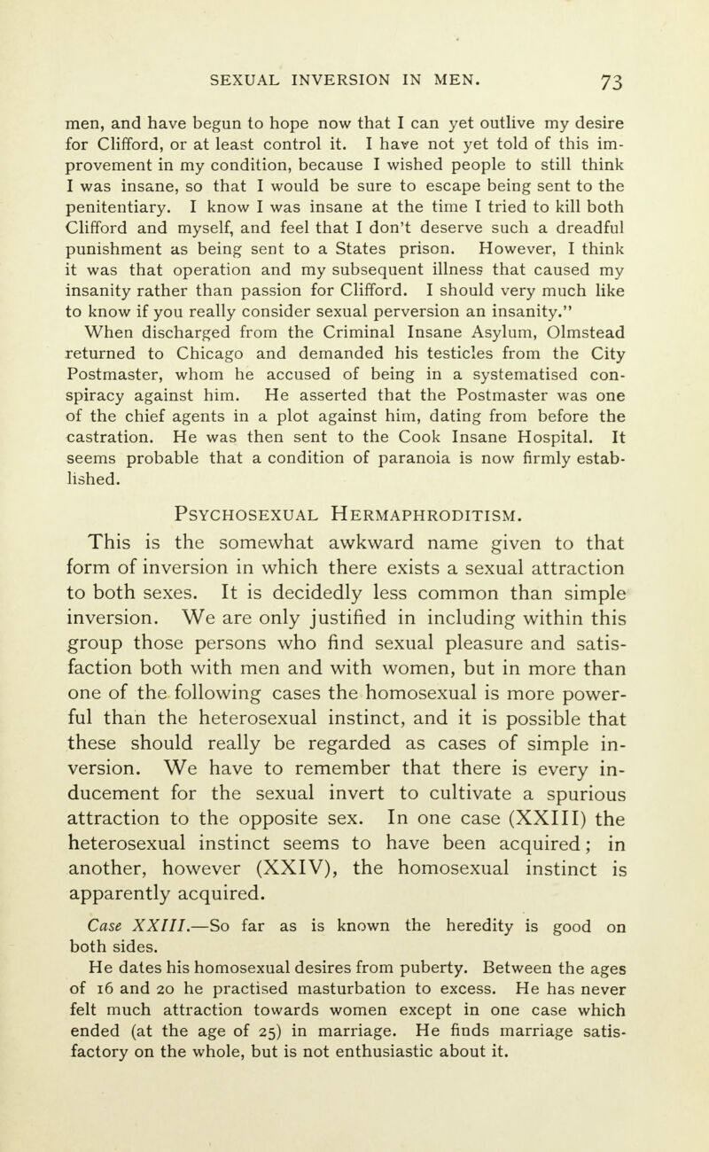 men, and have begun to hope now that I can yet outlive my desire for Clifford, or at least control it. I have not yet told of this im- provement in my condition, because I wished people to still think I was insane, so that I would be sure to escape being sent to the penitentiary. I know I was insane at the time I tried to kill both Clifford and myself, and feel that I don't deserve such a dreadful punishment as being sent to a States prison. However, I think it was that operation and my subsequent illness that caused my insanity rather than passion for Clifford. I should very much like to know if you really consider sexual perversion an insanity. When discharged from the Criminal Insane Asylum, Olmstead returned to Chicago and demanded his testicles from the City Postmaster, whom he accused of being in a systematised con- spiracy against him. He asserted that the Postmaster was one of the chief agents in a plot against him, dating from before the castration. He was then sent to the Cook Insane Hospital. It seems probable that a condition of paranoia is now firmly estab- lished. PSYCHOSEXUAL HERMAPHRODITISM. This is the somewhat awkward name given to that form of inversion in which there exists a sexual attraction to both sexes. It is decidedly less common than simple inversion. We are only justified in including within this group those persons who find sexual pleasure and satis- faction both with men and with women, but in more than one of the following cases the homosexual is more power- ful than the heterosexual instinct, and it is possible that these should really be regarded as cases of simple in- version. We have to remember that there is every in- ducement for the sexual invert to cultivate a spurious attraction to the opposite sex. In one case (XXIII) the heterosexual instinct seems to have been acquired; in another, however (XXIV), the homosexual instinct is apparently acquired. Case XXIII.—So far as is known the heredity is good on both sides. He dates his homosexual desires from puberty. Between the ages of 16 and 20 he practised masturbation to excess. He has never felt much attraction towards women except in one case which ended (at the age of 25) in marriage. He finds marriage satis- factory on the whole, but is not enthusiastic about it.