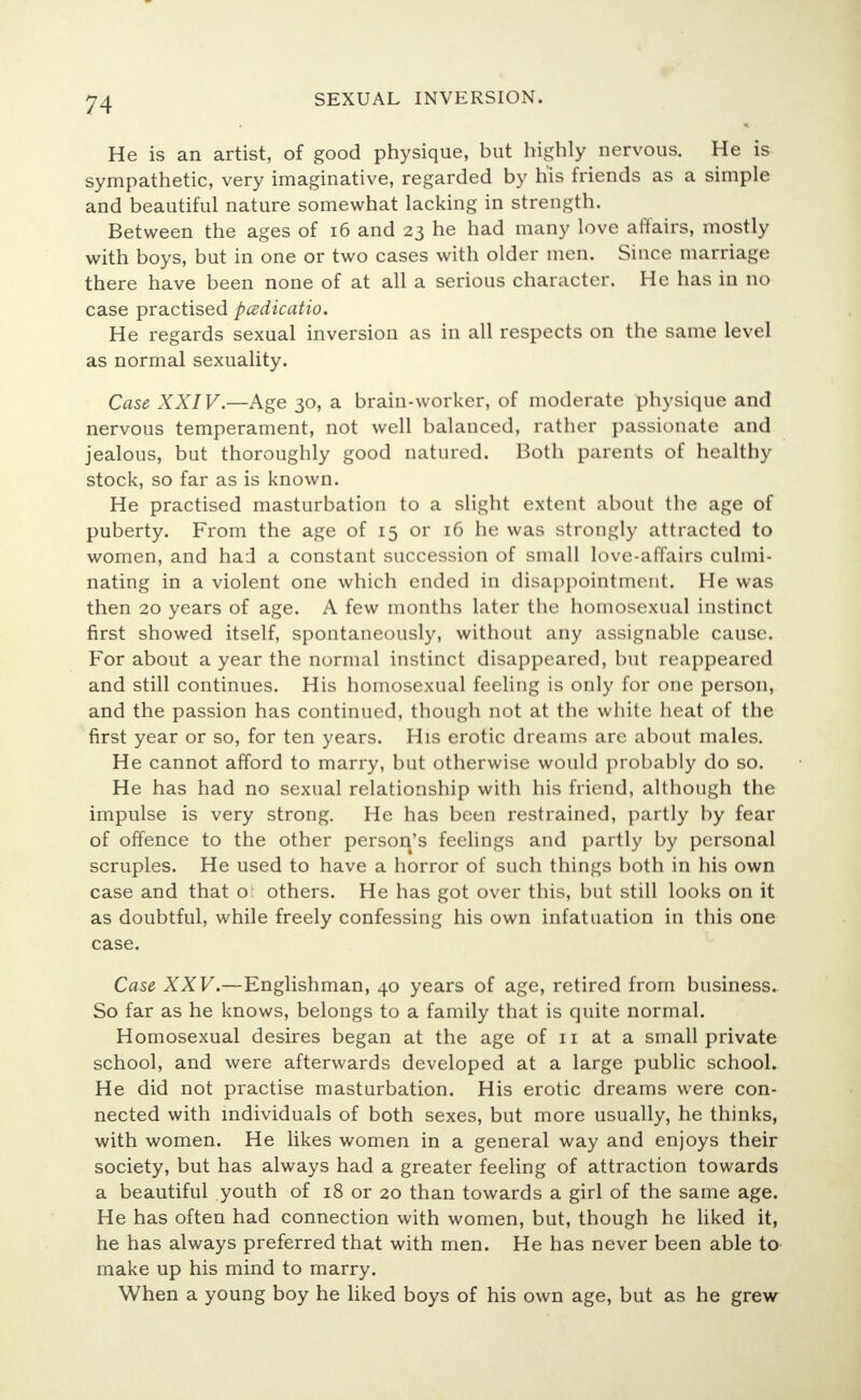 He is an artist, of good physique, but highly nervous. He is sympathetic, very imaginative, regarded by his friends as a simple and beautiful nature somewhat lacking in strength. Between the ages of 16 and 23 he had many love affairs, mostly with boys, but in one or two cases with older men. Siuce marriage there have been none of at all a serious character. He has in no case practised pcedicatio. He regards sexual inversion as in all respects on the same level as normal sexuality. Case XXIV.—Age 30, a brain-worker, of moderate physique and nervous temperament, not well balanced, rather passionate and jealous, but thoroughly good natured. Both parents of healthy stock, so far as is known. He practised masturbation to a slight extent about the age of puberty. From the age of 15 or 16 he was strongly attracted to women, and had a constant succession of small love-affairs culmi- nating in a violent one which ended in disappointment. He was then 20 years of age. A few months later the homosexual instinct first showed itself, spontaneously, without any assignable cause. For about a year the normal instinct disappeared, but reappeared and still continues. His homosexual feeling is only for one person, and the passion has continued, though not at the white heat of the first year or so, for ten years. His erotic dreams are about males. He cannot afford to marry, but otherwise would probably do so. He has had no sexual relationship with his friend, although the impulse is very strong. He has been restrained, partly by fear of offence to the other person's feelings and partly by personal scruples. He used to have a horror of such things both in his own case and that o: others. He has got over this, but still looks on it as doubtful, while freely confessing his own infatuation in this one case. Case XXV.—Englishman, 40 years of age, retired from business. So far as he knows, belongs to a family that is quite normal. Homosexual desires began at the age of 11 at a small private school, and were afterwards developed at a large public school. He did not practise masturbation. His erotic dreams were con- nected with individuals of both sexes, but more usually, he thinks, with women. He likes women in a general way and enjoys their society, but has always had a greater feeling of attraction towards a beautiful youth of 18 or 20 than towards a girl of the same age. He has often had connection with women, but, though he liked it, he has always preferred that with men. He has never been able to make up his mind to marry. When a young boy he liked boys of his own age, but as he grew