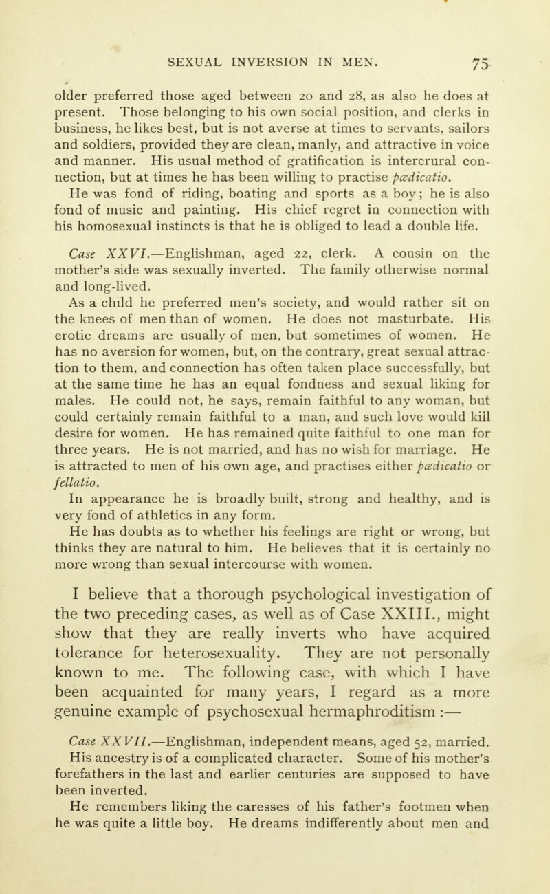 older preferred those aged between 20 and 28, as also he does at present. Those belonging to his own social position, and clerks in business, he likes best, but is not averse at times to servants, sailors and soldiers, provided they are clean, manly, and attractive in voice and manner. His usual method of gratification is intercrural con- nection, but at times he has been willing to practise padicatio. He was fond of riding, boating and sports as a boy; he is also fond of music and painting. His chief regret in connection with his homosexual instincts is that he is obliged to lead a double life. Case XXVI.—Englishman, aged 22, clerk. A cousin on the mother's side was sexually inverted. The family otherwise normal and long-lived. As a child he preferred men's society, and would rather sit on the knees of men than of women. He does not masturbate. His erotic dreams are usually of men, but sometimes of women. He has no aversion for women, but, on the contrary, great sexual attrac- tion to them, and connection has often taken place successfully, but at the same time he has an equal fondness and sexual liking for males. He could not, he says, remain faithful to any woman, but could certainly remain faithful to a man, and such love would kill desire for women. He has remained quite faithful to one man for three years. He is not married, and has no wish for marriage. He is attracted to men of his own age, and practises either padicatio or fellatio. In appearance he is broadly built, strong and healthy, and is very fond of athletics in any form. He has doubts as to whether his feelings are right or wrong, but thinks they are natural to him. He believes that it is certainly no more wrong than sexual intercourse with women. I believe that a thorough psychological investigation of the two preceding cases, as well as of Case XXIII., might show that they are really inverts who have acquired tolerance for heterosexuality. They are not personally known to me. The following case, with which I have been acquainted for many years, I regard as a more genuine example of psychosexual hermaphroditism :— Case XXVII.—Englishman, independent means, aged 52, married. His ancestry is of a complicated character. Some of his mother's forefathers in the last and earlier centuries are supposed to have been inverted. He remembers liking the caresses of his father's footmen when he was quite a little boy. He dreams indifferently about men and