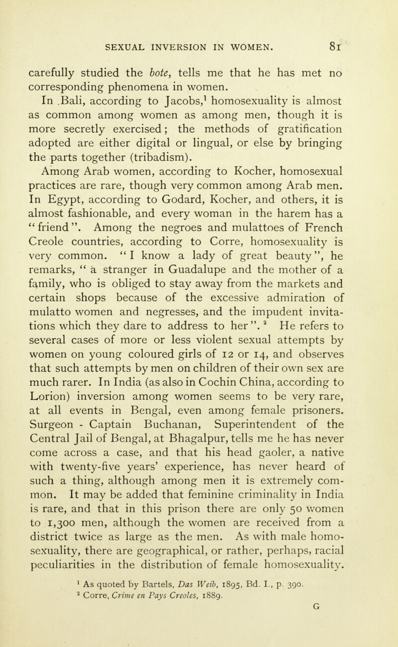 carefully studied the bote, tells me that he has met no corresponding phenomena in women. In .Bali, according to Jacobs,1 homosexuality is almost as common among women as among men, though it is more secretly exercised; the methods of gratification adopted are either digital or lingual, or else by bringing the parts together (tribadism). Among Arab women, according to Kocher, homosexual practices are rare, though very common among Arab men. In Egypt, according to Godard, Kocher, and others, it is almost fashionable, and every woman in the harem has a  friend. Among the negroes and mulattoes of French Creole countries, according to Corre, homosexuality is very common.  I know a lady of great beauty, he remarks,  a stranger in Guadalupe and the mother of a family, who is obliged to stay away from the markets and certain shops because of the excessive admiration of mulatto women and negresses, and the impudent invita- tions which they dare to address to her .2 He refers to several cases of more or less violent sexual attempts by women on young coloured girls of 12 or 14, and observes that such attempts by men on children of their own sex are much rarer. In India (as also in Cochin China, according to Lorion) inversion among women seems to be very rare, at all events in Bengal, even among female prisoners. Surgeon - Captain Buchanan, Superintendent of the Central Jail of Bengal, at Bhagalpur, tells me he has never come across a case, and that his head gaoler, a native with twenty-five years' experience, has never heard of such a thing, although among men it is extremely com- mon. It may be added that feminine criminality in India is rare, and that in this prison there are only 50 women to 1,300 men, although the women are received from a district twice as large as the men. As with male homo- sexuality, there are geographical, or rather, perhaps, racial peculiarities in the distribution of female homosexuality. 1 As quoted by Bartels, Das Weib, 1895, Bd. I., p. 390. 2 Corre, Crime en Pays Creoles, 1889. G