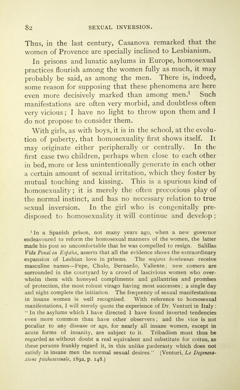 Thus, in the last century, Casanova remarked that the women of Provence are specially inclined to Lesbianism. In prisons and lunatic asylums in Europe, homosexual practices flourish among the women fully as much, it may probably be said, as among the men. There is, indeed, some reason for supposing that these phenomena are here even more decisively marked than among men.1 Such manifestations are often very morbid, and doubtless often very vicious; I have no light to throw upon them and I do not propose to consider them. With girls, as with boys, it is in the school, at the evolu- tion of puberty, that homosexuality first shows itself. It may originate either peripherally or centrally. In the first case two children, perhaps when close to each other in bed, more or less unintentionally generate in each other a certain amount of sexual irritation, which they foster by mutual touching and kissing. This is a spurious kind of homosexuality; it is merely the often precocious play of the normal instinct, and has no necessary relation to true sexual inversion. In the girl who is congenitally pre- disposed to homosexuality it will continue and develop ; 1 In a Spanish prison, not many years ago, when a new governor endeavoured to reform the homosexual manners of the women, the latter made his post so uncomfortable that he was compelled to resign. Salillas Vida Penal en Espana, asserts that all the evidence shows the extraordinary expansion of Lesbian love in prisons. The mitjeres hombrunas receive masculine names—Pepe, Chulo, Bernardo, Valiente; new comers are surrounded in the courtyard by a crowd of lascivious women who over- whelm them with honeyed compliments and gallantries and promises of protection, the most robust virago having most successes; a single day and night complete the initiation. The frequency of sexual manifestations in insane women is well recognised. With reference to homosexual manifestations, I will merely quote the experience of Dr. Venturi in Italy :  In the asylums which I have directed I have found inverted tendencies even more common than have other observers ; and the vice is not peculiar to any disease or age, for nearly all insane women, except in acute forms of insanity, are subject to it. Tribadism must thus be regarded as without doubt a real equivalent and substitute for coitus, as these persons frankly regard it, in this unlike paederasty which does not satisfy in insane men the normal sexual desires. (Venturi, Le Degenera- zione psichosessuale, 1892, p. 148.)