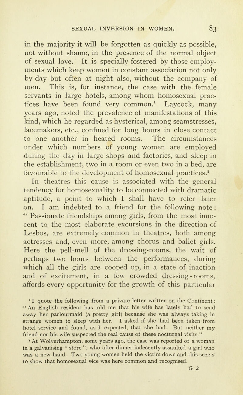 in the majority it will be forgotten as quickly as possible, not without shame, in the presence of the normal object of sexual love. It is specially fostered by those employ- ments which keep women in constant association not only by day but often at night also, without the company of men. This is, for instance, the case with the female servants in large hotels, among whom homosexual prac- tices have been found very common.1 Laycock, many years ago, noted the prevalence of manifestations of this kind, which he regarded as hysterical, among seamstresses, lacemakers, etc., confined for long hours in close contact to one another in heated rooms. The circumstances under which numbers of young women are employed during the day in large shops and factories, and sleep in the establishment, two in a room or even two in a bed, are favourable to the development of homosexual practices.2 In theatres this cause is associated with the general tendency for homosexuality to be connected with dramatic aptitude, a point to which I shall have to refer later on. I am indebted to a friend for the following note: Passionate friendships among girls, from the most inno- cent to the most elaborate excursions in the direction of Lesbos, are extremely common in theatres, both among actresses and, even more, among chorus and ballet girls. Here the pell-mell of the dressing-rooms, the wait of perhaps two hours between the performances, during which all the girls are cooped up, in a state of inaction and of excitement, in a few crowded dressing-rooms, affords every opportunity for the growth of this particular 11 quote the following from a private letter written on the Continent : *' An English resident has told me that his wife has lately had to send away her parlourmaid (a pretty girl) because she was always taking in strange women to sleep with her. I asked if she had been taken from hotel service and found, as I expected, that she had. But neither my friend nor his wife suspected the real cause of these nocturnal visits. 2 At Wolverhampton, some years ago, the case was reported of a woman in a galvanising store, who after dinner indecently assaulted a girl who was a new hand. Two young women held the victim down and this seems to show that homosexual vice was here common and recognised.