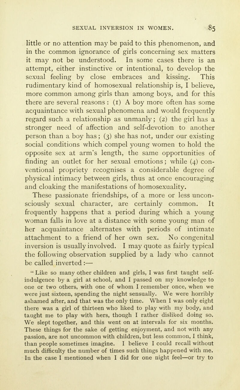 little or no attention may be paid to this phenomenon, and in the common ignorance of girls concerning sex matters it may not be understood. In some cases there is an attempt, either instinctive or intentional, to develop the sexual feeling by close embraces and kissing. This rudimentary kind of homosexual relationship is, I believe, more common among girls than among boys, and for this there are several reasons : (1) A boy more often has some acquaintance with sexual phenomena and would frequently regard such a relationship as unmanly; (2) the girl has a stronger need of affection and self-devotion to another person than a boy has; (3) she has not, under our existing social conditions which compel young women to hold the opposite sex at arm's length, the same opportunities of finding an outlet for her sexual emotions; while (4) con- ventional propriety recognises a considerable degree of physical intimacy between girls, thus at once encouraging and cloaking the manifestations of homosexuality. These passionate friendships, of a more or less uncon- sciously sexual character, are certainly common. It frequently happens that a period during which a young woman falls in love at a distance with some young man of her acquaintance alternates with periods of intimate attachment to a friend of her own sex. No congenital inversion is usually involved. I may quote as fairly typical the following observation supplied by a lady who cannot be called inverted :—  Like so many other children and girls, I was first taught self- indulgence by a girl at school, and I passed on my knowledge to one or two others, with one of whom I remember once, when we were just sixteen, spending the night sensually. We were horribly ashamed after, and that was the only time. When I was only eight there was a girl of thirteen who liked to play with my body, and taught me to play with hers, though I rather disliked doing so. We slept together, and this went on at intervals for six months. These things for the sake of getting enjoyment, and not with any passion, are not uncommon with children, but less common, I think, than people sometimes imagine. I believe I could recall without much difficulty the number of times such things happened with me. In the case I mentioned when I did for one night feel—or try to