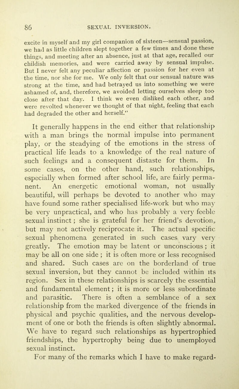 excite in myself and my girl companion of sixteen—sensual passion, we had as little children slept together a few times and done these things, and meeting after an absence, just at that age, recalled our childish memories, and were carried away by sensual impulse. But I never felt any peculiar affection or passion for her even at the time, nor she for me. We only felt that our sensual nature was strong at the time, and had betrayed us into something we were ashamed of, and, therefore, we avoided letting ourselves sleep too close after that day. I think we even disliked each other, and were revolted whenever we thought of that night, feeling that each had degraded the other and herself. It generally happens in the end either that relationship with a man brings the normal impulse into permanent play, or the steadying of the emotions in the stress of practical life leads to a knowledge of the real nature of such feelings and a consequent distaste for them. In some cases, on the other hand, such relationships, especially when formed after school life, are fairly perma- nent. An energetic emotional woman, not usually beautiful, will perhaps be devoted to another who may have found some rather specialised life-work but who may be very unpractical, and who has probably a very feeble sexual instinct; she is grateful for her friend's devotion,, but may not actively reciprocate it. The actual specific sexual phenomena generated in such cases vary very greatly. The emotion may be latent or unconscious ; it may be all on one side ; it is often more or less recognised and shared. Such cases are on the borderland of true sexual inversion, but they cannot be included within its region. Sex in these relationships is scarcely the essential and fundamental element; it is more or less subordinate and parasitic. There is often a semblance of a sex relationship from the marked divergence of the friends in physical and psychic qualities, and the nervous develop- ment of one or both the friends is often slightly abnormal. We have to regard such relationships as hypertrophied friendships, the hypertrophy being due to unemployed sexual instinct. For many of the remarks which I have to make regard-