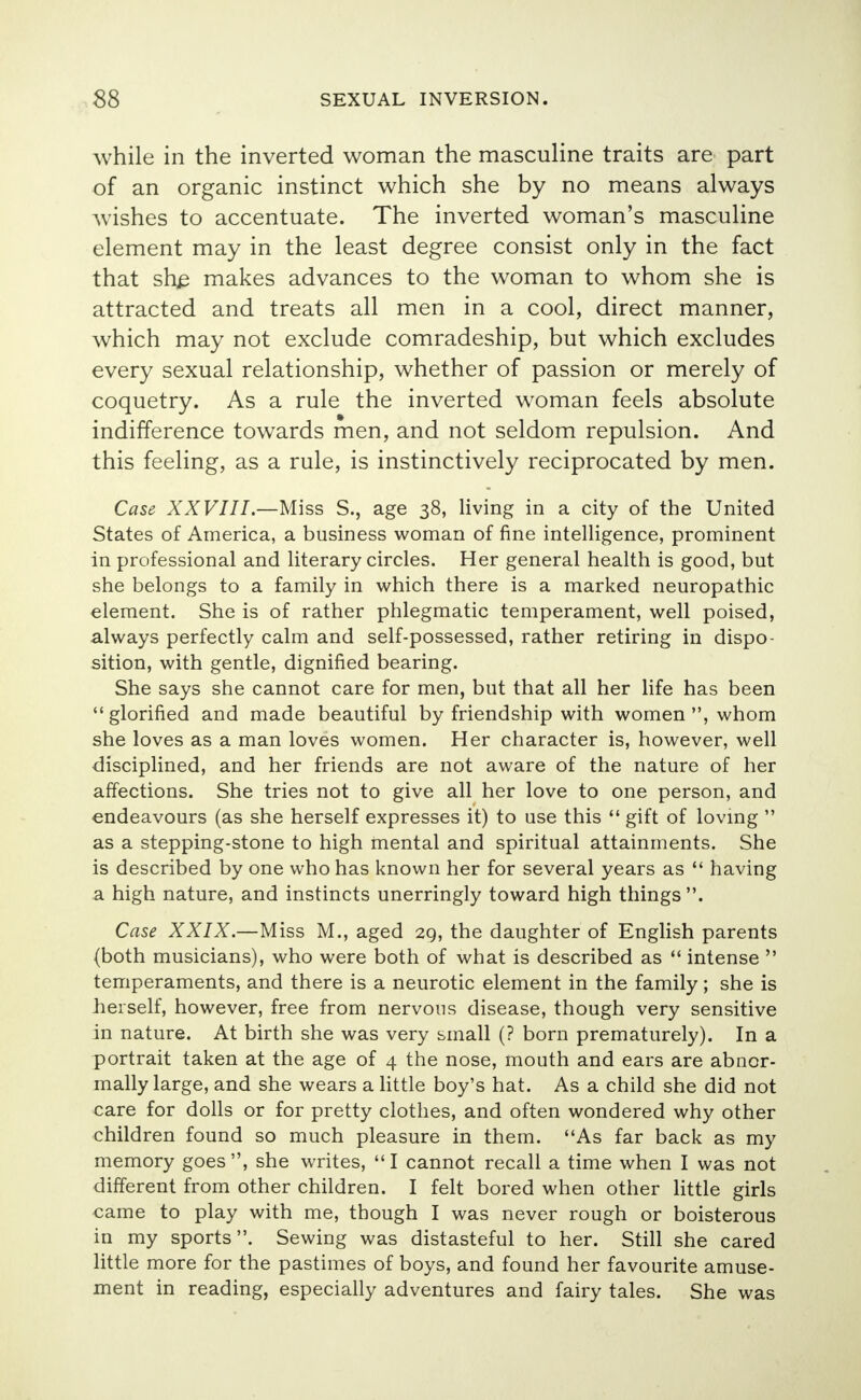 while in the inverted woman the masculine traits are part of an organic instinct which she by no means always wishes to accentuate. The inverted woman's masculine element may in the least degree consist only in the fact that sh£ makes advances to the woman to whom she is attracted and treats all men in a cool, direct manner, which may not exclude comradeship, but which excludes every sexual relationship, whether of passion or merely of coquetry. As a rule the inverted woman feels absolute indifference towards men, and not seldom repulsion. And this feeling, as a rule, is instinctively reciprocated by men. Case XXVIII.—Miss S., age 38, living in a city of the United States of America, a business woman of fine intelligence, prominent in professional and literary circles. Her general health is good, but she belongs to a family in which there is a marked neuropathic element. She is of rather phlegmatic temperament, well poised, always perfectly calm and self-possessed, rather retiring in dispo- sition, with gentle, dignified bearing. She says she cannot care for men, but that all her life has been  glorified and made beautiful by friendship with women , whom she loves as a man loves women. Her character is, however, well disciplined, and her friends are not aware of the nature of her affections. She tries not to give all her love to one person, and endeavours (as she herself expresses it) to use this  gift of loving  as a stepping-stone to high mental and spiritual attainments. She is described by one who has known her for several years as  having a high nature, and instincts unerringly toward high things. Case XXIX.—Miss M., aged 29, the daughter of English parents (both musicians), who were both of what is described as  intense  temperaments, and there is a neurotic element in the family; she is herself, however, free from nervous disease, though very sensitive in nature. At birth she was very small (? born prematurely). In a portrait taken at the age of 4 the nose, mouth and ears are abnor- mally large, and she wears a little boy's hat. As a child she did not care for dolls or for pretty clothes, and often wondered why other children found so much pleasure in them. As far back as my memory goes, she writes, I cannot recall a time when I was not different from other children. I felt bored when other little girls came to play with me, though I was never rough or boisterous in my sports. Sewing was distasteful to her. Still she cared little more for the pastimes of boys, and found her favourite amuse- ment in reading, especially adventures and fairy tales. She was