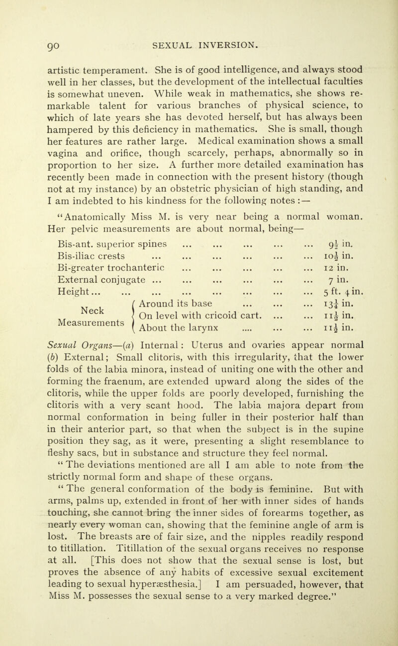 artistic temperament. She is of good intelligence, and always stood well in her classes, but the development of the intellectual faculties is somewhat uneven. While weak in mathematics, she shows re- markable talent for various branches of physical science, to which of late years she has devoted herself, but has always been hampered by this deficiency in mathematics. She is small, though her features are rather large. Medical examination shows a small vagina and orifice, though scarcely, perhaps, abnormally so in proportion to her size. A further more detailed examination has recently been made in connection with the present history (though not at my instance) by an obstetric physician of high standing, and I am indebted to his kindness for the following notes : — Anatomically Miss M. is very near being a normal woman. Her pelvic measurements are about normal, being— Bis-ant. superior spines gh in. Bis-iliac crests 10^ in. Bi-greater trochanteric 12 in. External conjugate ... ... ... ... ... ... 7 in. Height 5 ft. 4 in. _ _ , I Around its base 13^ in. Neck 1 I On level with cricoid cart n£ in. Measurements J A, . .u 1 7 • [ About the larynx .... ... ... 113 in. Sexual Organs—(a) Internal: Uterus and ovaries appear normal (b) External; Small clitoris, with this irregularity, that the lower folds of the labia minora, instead of uniting one with the other and forming the fraenum, are extended upward along the sides of the clitoris, while the upper folds are poorly developed, furnishing the clitoris with a very scant hood. The labia majora depart from normal conformation in being fuller in their posterior half than in their anterior part, so that when the subject is in the supine position they sag, as it were, presenting a slight resemblance to fleshy sacs, but in substance and structure they feel normal.  The deviations mentioned are all I am able to note from the strictly normal form and shape of these organs.  The general conformation of the body is feminine. But with arms, palms up, extended in front of her with inner sides of hands touching, she cannot bring the inner sides of forearms together, as nearly every woman can, showing that the feminine angle of arm is lost. The breasts are of fair size, and the nipples readily respond to titillation. Titillation of the sexual organs receives no response at all. [This does not show that the sexual sense is lost, but proves the absence of any habits of excessive sexual excitement leading to sexual hyperesthesia.] I am persuaded, however, that Miss M. possesses the sexual sense to a very marked degree.