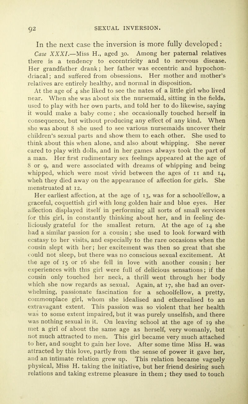 In the next case the inversion is more fully developed: Case XXXI.—Miss H., aged 30. Among her paternal relatives there is a tendency to eccentricity and to nervous disease. Her grandfather drank; her father was eccentric and hypochon- driacal; and suffered from obsessions. Her mother and mother's relatives are entirely healthy, and normal in disposition. At the age of 4 she liked to see the nates of a little girl who lived near. When she was about six the nursemaid, sitting in the fields, used to play with her own parts, and told her to do likewise, saying it would make a baby come ; she occasionally touched herself in consequence, but without producing any effect of any kind. When she was about 8 she used to see various nursemaids uncover their children's sexual parts and show them to each other. She used to think about this when alone, and also about whipping. She never cared to play with dolls, and in her games always took the part of a man. Her first rudimentary sex feelings appeared at the age of 8 or 9, and were associated with dreams of whipping and being whipped, which were most vivid between the ages of 11 and 14, wheh they died away on the appearance of affection for girls. She menstruated at 12. Her earliest affection, at the age of 13, was for a schoolfellow, a graceful, coquettish girl with long golden hair and blue eyes. Her affection displayed itself in performing all sorts of small services for this girl, in constantly thinking about her, and in feeling de- liciously grateful for the smallest return. At the age of 14 she had a similar passion for a cousin ; she used to look forward with ecstasy to her visits, and especially to the rare occasions when the cousin slept with her; her excitement was then so great that she c ould not sleep, but there was no conscious sexual excitement. At the age of 15 or 16 she fell in love with another cousin; her experiences with this girl were full of delicious sensations; if the cousin only touched her neck, a thrill went through her body which she now regards as sexual. Again, at 17, she had an over- whelming, passionate fascination for a schoolfellow, a pretty, commonplace girl, whom she idealised and etherealised to an extravagant extent. This passion was so violent that her health was to some extent impaired, but it was purely unselfish, and there was nothing sexual in it. On leaving school at the age of 19 she met a girl of about the same age as herself, very womanly, but not much attracted to men. This girl became very much attached to her, and sought to gain her love. After some time Miss H. was attracted by this love, partly from the sense of power it gave her, and an intimate relation grew up. This relation became vaguely physical, Miss H. taking the initiative, but her friend desiring such relations and taking extreme pleasure in them; they used to touch