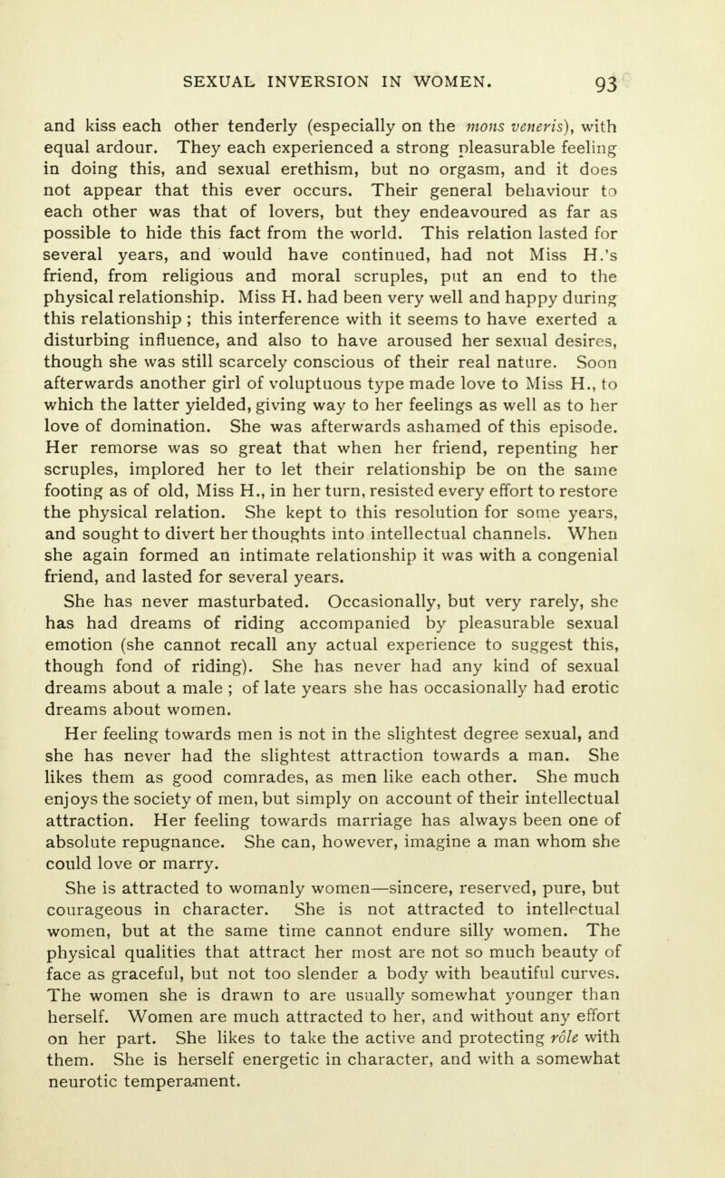 and kiss each other tenderly (especially on the mons veneris), with equal ardour. They each experienced a strong pleasurable feeling in doing this, and sexual erethism, but no orgasm, and it does not appear that this ever occurs. Their general behaviour to each other was that of lovers, but they endeavoured as far as possible to hide this fact from the world. This relation lasted for several years, and would have continued, had not Miss H.'s friend, from religious and moral scruples, put an end to the physical relationship. Miss H. had been very well and happy during this relationship ; this interference with it seems to have exerted a disturbing influence, and also to have aroused her sexual desires, though she was still scarcely conscious of their real nature. Soon afterwards another girl of voluptuous type made love to Miss H., to which the latter yielded, giving way to her feelings as well as to her love of domination. She was afterwards ashamed of this episode. Her remorse was so great that when her friend, repenting her scruples, implored her to let their relationship be on the same footing as of old, Miss H., in her turn, resisted every effort to restore the physical relation. She kept to this resolution for some years, and sought to divert her thoughts into intellectual channels. When she again formed an intimate relationship it was with a congenial friend, and lasted for several years. She has never masturbated. Occasionally, but very rarely, she has had dreams of riding accompanied by pleasurable sexual emotion (she cannot recall any actual experience to suggest this, though fond of riding). She has never had any kind of sexual dreams about a male ; of late years she has occasionally had erotic dreams about women. Her feeling towards men is not in the slightest degree sexual, and she has never had the slightest attraction towards a man. She likes them as good comrades, as men like each other. She much enjoys the society of men, but simply on account of their intellectual attraction. Her feeling towards marriage has always been one of absolute repugnance. She can, however, imagine a man whom she could love or marry. She is attracted to womanly women—sincere, reserved, pure, but courageous in character. She is not attracted to intellectual women, but at the same time cannot endure silly women. The physical qualities that attract her most are not so much beauty of face as graceful, but not too slender a body with beautiful curves. The women she is drawn to are usually somewhat younger than herself. Women are much attracted to her, and without any effort on her part. She likes to take the active and protecting role with them. She is herself energetic in character, and with a somewhat neurotic temperament.