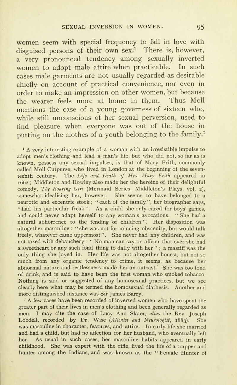 women seem with special frequency to fall in love with disguised persons of their own sex.1 There is, however, a very pronounced tendency among sexually inverted women to adopt male attire when practicable. In such cases male garments are not usually regarded as desirable chiefly on account of practical convenience, nor even in order to make an impression on other women, but because the wearer feels more at home in them. Thus Moll mentions the case of a young governess of sixteen who, while still unconscious of her sexual perversion, used to find pleasure when everyone was out of the house in putting on the clothes of a youth belonging to the family.2 1 A very interesting example of a woman with an irresistible impulse to adopt men's clothing and lead a man's life, but who did not, so far as is known, possess any sexual impulses, is that of Mary Frith, commonly called Moll Cutpurse, who lived in London at the beginning of the seven- teenth century. The Life and Death of Mrs. Mary Frith appeared in 1662 ; Middleton and Rowley also made her the heroine of their delightful comedy, The Roaring Girl (Mermaid Series, Middleton's Plays, vol. 2), somewhat idealising her, however. She seems to have belonged to a neurotic and eccentric stock ;  each of the family , her biographer says, had his particular freak. As a child she only cared for boys'games, and could never adapt herself to any woman's avocations.  She had a natural abhorrence to the tending of children . Her disposition was altogether masculine :  she was not for mincing obscenity, but would talk freely, whatever came uppermost . She never had any children, and was not taxed with debauchery :  No man can say or affirm that ever she had a sweetheart or any such fond thing to dally with her  ; a mastiff was the only thing she joyed in. Her life was not altogether honest, but not so much from any organic tendency to crime, it seems, as because her abnormal nature and restlessness made her an outcast.' She was too fond of drink, and is said to have been the first woman who smoked tobacco. Nothing is said or suggested of any homosexual practices, but we see clearly here what may be termed the homosexual diathesis. Another and more distinguished instance was Sir James Barry. 1 A few cases have been recorded of inverted women who have spent the greater part of their lives in men's clothing and been generally regarded as men. I may cite the case of Lucy Ann Slater, alias the Rev. Joseph Lobdell, recorded by Dr. Wise (Alienist and Neurologist, 1883). She was masculine in character, features, and attire. In early life she married and had a child, but had no affection for her husband, who eventually left her. As usual in such cases, her masculine habits appeared in early childhood. She was expert with the rifle, lived the life of a trapper and hunter among the Indians, and was known as the  Female Hunter of