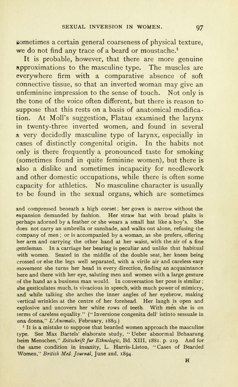 sometimes a certain general coarseness of physical texture, we do not find any trace of a beard or moustache.1 It is probable, however, that there are more genuine approximations to the masculine type. The muscles are everywhere firm with a comparative absence of soft connective tissue, so that an inverted woman may give an unfeminine impression to the sense of touch. Not only is the tone of the voice often different, but there is reason to suppose that this rests on a basis of anatomical modifica- tion. At Moll's suggestion, Flatau examined the larynx in twenty-three inverted women, and found in several a very decidedly masculine type of larynx, especially in cases of distinctly congenital origin. In the habits not only is there frequently a pronounced taste for smoking (sometimes found in quite feminine women), but there is also a dislike and sometimes incapacity for needlework and other domestic occupations, while there is often some capacity for athletics. No masculine character is usually to be found in the sexual organs, which are sometimes and compressed beneath a high corset; her gown is narrow without the expansion demanded by fashion. Her straw hat with broad plaits is perhaps adorned by a feather or she wears a small hat like a boy's. She does not carry an umbrella or sunshade, and walks out alone, refusing the company of men ; or is accompanied by a woman, as she prefers, offering her arm and carrying the other hand at her waist, with the air of a fine gentleman. In a carriage her bearing is peculiar and unlike that habitual with women. Seated in the middle of the double seat, her knees being crossed or else the legs well separated, with a virile air and careless easy movement she turns her head in every direction, finding an acquaintance here and there with her eye, saluting men and women with a large gesture of the hand as a business man would. In conversation her pose is similar; she gesticulates much, is vivacious in speech, with much power of mimicry, and while talking she arches the inner angles of her eyebrow, making vertical wrinkles at the centre of her forehead. Her laugh is open and explosive and uncovers her white rows of teeth. With men she is on terms of careless equality. ( Inversione congenita dell' istinto sessuale in una donna, L'Anomalo, February, 1889.) 1 It is a mistake to suppose that bearded women approach the masculine type. See Max Bartels' elaborate study,  Ueber abnormal Behaarung beim Menschen, Zeitschrift fur Ethnologic, Bd. XIII, 1881. p. 219. And for the same condition in insanity, L. Harris-Liston, Cases of Bearded Women, British Med. Journal, June and, 1894. H