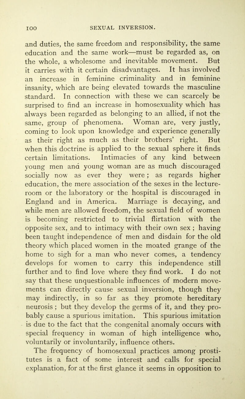 and duties, the same freedom and responsibility, the same education and the same work—must be regarded as, on the whole, a wholesome and inevitable movement. But it carries with it certain disadvantages. It has involved an increase in feminine criminality and in feminine insanity, which are being elevated towards the masculine standard. In connection with these we can scarcely be surprised to find an increase in homosexuality which has always been regarded as belonging to an allied, if not the same, group of phenomena. Woman are, very justly, coming to look upon knowledge and experience generally as their right as much as their brothers' right. But when this doctrine is applied to the sexual sphere it finds certain limitations. Intimacies of any kind between young men and young woman are as much discouraged socially now as ever they were; as regards higher education, the mere association of the sexes in the lecture- room or the laboratory or the hospital is discouraged in England and in America. Marriage is decaying, and while men are allowed freedom, the sexual field of women is becoming restricted to trivial flirtation with the opposite sex, and to intimacy with their own sex ; having been taught independence of men and disdain for the old theory which placed women in the moated grange of the home to sigh for a man who never comes, a tendency develops for women to carry this independence still further and to find love where they find work. I do not say that these unquestionable influences of modern move- ments can directly cause sexual inversion, though they may indirectly, in so far as they promote hereditary neurosis ; but they develop the germs of it, and they pro- bably cause a spurious imitation. This spurious imitation is due to the fact that the congenital anomaly occurs with special frequency in woman of high intelligence who, voluntarily or involuntarily, influence others. The frequency of homosexual practices among prosti- tutes is a fact of some interest and calls for special explanation, for at the first glance it seems in opposition to