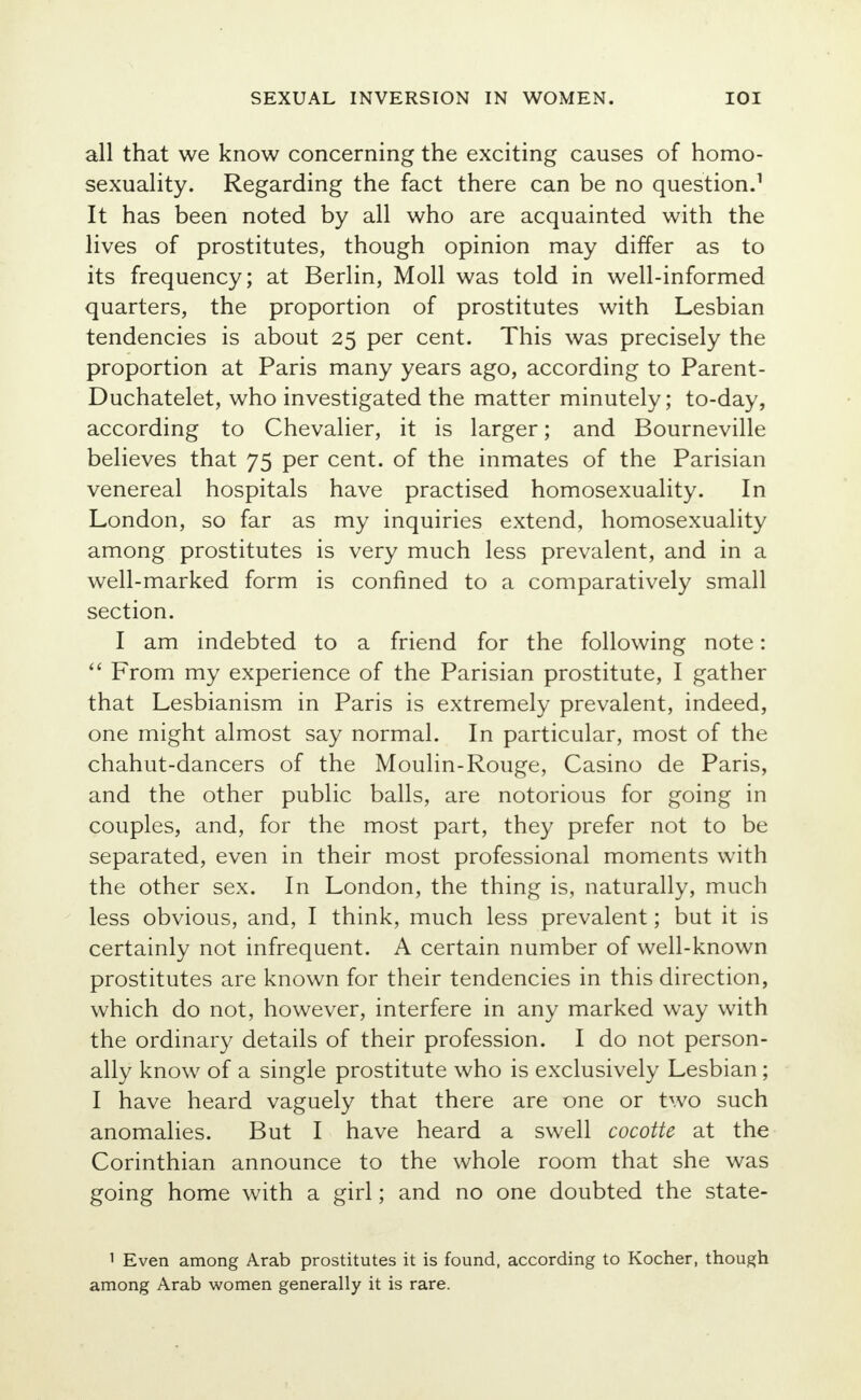 all that we know concerning the exciting causes of homo- sexuality. Regarding the fact there can be no question.1 It has been noted by all who are acquainted with the lives of prostitutes, though opinion may differ as to its frequency; at Berlin, Moll was told in well-informed quarters, the proportion of prostitutes with Lesbian tendencies is about 25 per cent. This was precisely the proportion at Paris many years ago, according to Parent- Duchatelet, who investigated the matter minutely; to-day, according to Chevalier, it is larger; and Bourneville believes that 75 per cent, of the inmates of the Parisian venereal hospitals have practised homosexuality. In London, so far as my inquiries extend, homosexuality among prostitutes is very much less prevalent, and in a well-marked form is confined to a comparatively small section. I am indebted to a friend for the following note:  From my experience of the Parisian prostitute, I gather that Lesbianism in Paris is extremely prevalent, indeed, one might almost say normal. In particular, most of the chahut-dancers of the Moulin-Rouge, Casino de Paris, and the other public balls, are notorious for going in couples, and, for the most part, they prefer not to be separated, even in their most professional moments with the other sex. In London, the thing is, naturally, much less obvious, and, I think, much less prevalent; but it is certainly not infrequent. A certain number of well-known prostitutes are known for their tendencies in this direction, which do not, however, interfere in any marked way with the ordinary details of their profession. I do not person- ally know of a single prostitute who is exclusively Lesbian; I have heard vaguely that there are one or two such anomalies. But I have heard a swell cocotte at the Corinthian announce to the whole room that she was going home with a girl; and no one doubted the state- 1 Even among Arab prostitutes it is found, according to Kocher, though among Arab women generally it is rare.