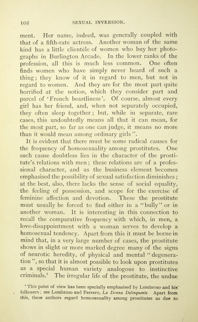 ment. Her name, indeed, was generally coupled with that of a fifth-rate actress. Another woman of the same kind has a little clientele of women who buy her photo- graphs in Burlington Arcade. In the lower ranks of the profession, all this is much less common. One often finds women who have simply never heard of such a thing; they know of it in regard to men, but not in regard to women. And they are for the most part quite horrified at the notion, which they consider part and parcel of 'French beastliness'. Of course, almost every girl has her friend, and, when not separately occupied, they often sleep together; but, while in separate, rare cases, this undoubtedly means all that it can mean, for the most part, so far as one can judge, it means no more than it would mean among ordinary girls . It is evident that there must be some radical causes for the frequency of homosexuality among prostitutes. One such cause doubtless lies in the character of the prosti- tute's relations with men; these relations are of a profes- sional character, and as the business element becomes emphasised the possibility of sexual satisfaction diminishes ; at the best, also, there lacks the sense of social equality, the feeling of possession, and scope for the exercise of feminine affection and devotion. These the prostitute must usually be forced to find either in a bully or in another woman. It is interesting in this connection to recall the comparative frequency with which, in men, a love-disappointment with a woman serves to develop a homosexual tendency. Apart from this it must be borne in mind that, in a very large number of cases, the prostitute shows in slight or more marked degree many of the signs of neurotic heredity, of physical and mental degenera- tion , so that it is almost possible to look upon prostitutes as a special human variety analogous to instinctive criminals.1 The irregular life of the prostitute, the undue 1 This point of view has been specially emphasised by Lombroso and his followers; see Lombroso and Ferrero, La Donna Delinquente. Apart from this, these authors regard homosexuality among prostitutes as due to