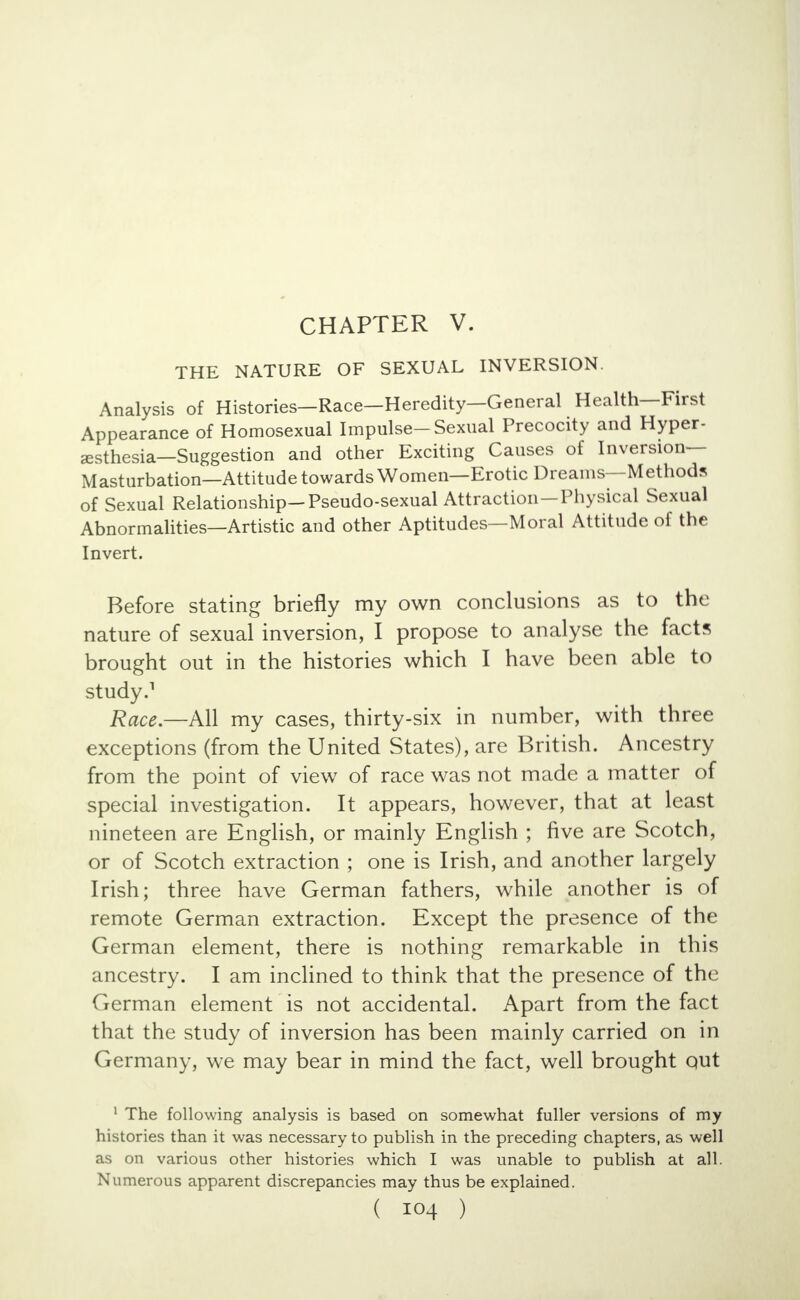 CHAPTER V. THE NATURE OF SEXUAL INVERSION. Analysis of Histories—Race—Heredity—General Health—First Appearance of Homosexual Impulse-Sexual Precocity and Hyper- esthesia—Suggestion and other Exciting Causes of Inversion- Masturbation—Attitude towards Women—Erotic Dreams—Methods of Sexual Relationship-Pseudo-sexual Attraction-Physical Sexual Abnormalities—Artistic and other Aptitudes—Moral Attitude of the Invert. Before stating briefly my own conclusions as to the nature of sexual inversion, I propose to analyse the facts brought out in the histories which I have been able to study.1 Race.—All my cases, thirty-six in number, with three exceptions (from the United States), are British. Ancestry from the point of view of race was not made a matter of special investigation. It appears, however, that at least nineteen are English, or mainly English ; five are Scotch, or of Scotch extraction ; one is Irish, and another largely Irish; three have German fathers, while another is of remote German extraction. Except the presence of the German element, there is nothing remarkable in this ancestry. I am inclined to think that the presence of the German element is not accidental. Apart from the fact that the study of inversion has been mainly carried on in Germany, we may bear in mind the fact, well brought qut 1 The following analysis is based on somewhat fuller versions of my histories than it was necessary to publish in the preceding chapters, as well as on various other histories which I was unable to publish at all. Numerous apparent discrepancies may thus be explained. ( IO4 )