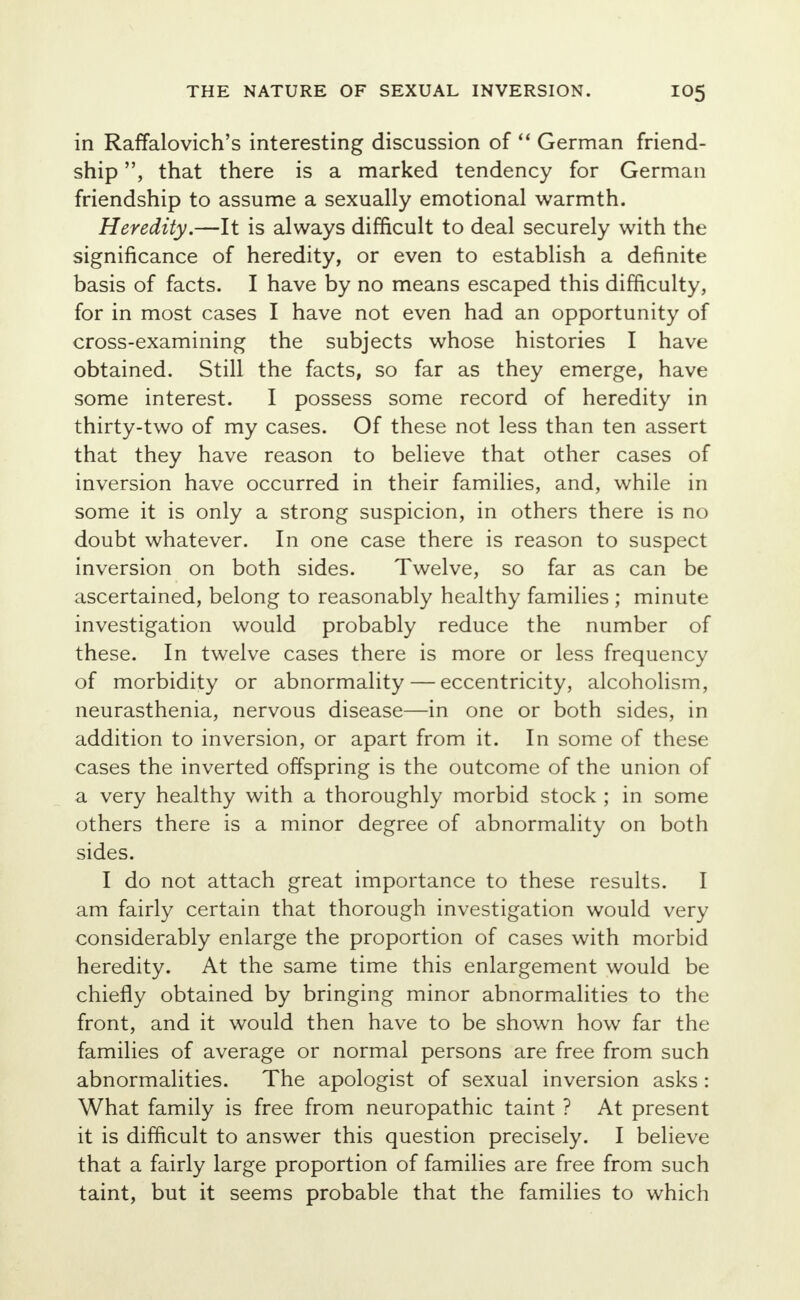 in Raffalovich's interesting discussion of  German friend- ship , that there is a marked tendency for German friendship to assume a sexually emotional warmth. Heredity.—It is always difficult to deal securely with the significance of heredity, or even to establish a definite basis of facts. I have by no means escaped this difficulty, for in most cases I have not even had an opportunity of cross-examining the subjects whose histories I have obtained. Still the facts, so far as they emerge, have some interest. I possess some record of heredity in thirty-two of my cases. Of these not less than ten assert that they have reason to believe that other cases of inversion have occurred in their families, and, while in some it is only a strong suspicion, in others there is no doubt whatever. In one case there is reason to suspect inversion on both sides. Twelve, so far as can be ascertained, belong to reasonably healthy families ; minute investigation would probably reduce the number of these. In twelve cases there is more or less frequency of morbidity or abnormality — eccentricity, alcoholism, neurasthenia, nervous disease—in one or both sides, in addition to inversion, or apart from it. In some of these cases the inverted offspring is the outcome of the union of a very healthy with a thoroughly morbid stock ; in some others there is a minor degree of abnormality on both sides. I do not attach great importance to these results. I am fairly certain that thorough investigation would very considerably enlarge the proportion of cases with morbid heredity. At the same time this enlargement would be chiefly obtained by bringing minor abnormalities to the front, and it would then have to be shown how far the families of average or normal persons are free from such abnormalities. The apologist of sexual inversion asks: What family is free from neuropathic taint ? At present it is difficult to answer this question precisely. I believe that a fairly large proportion of families are free from such taint, but it seems probable that the families to which