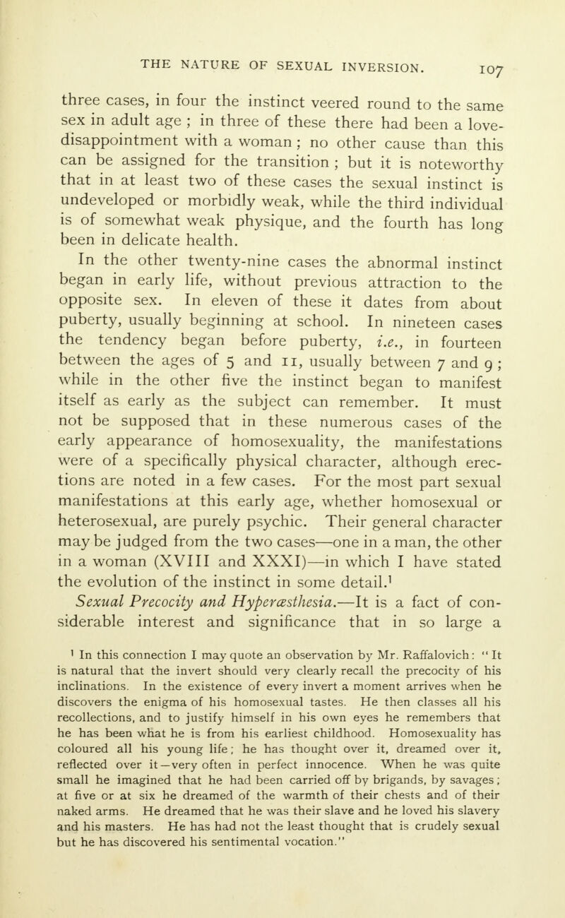 three cases, in four the instinct veered round to the same sex in adult age ; in three of these there had been a love- disappointment with a woman ; no other cause than this can be assigned for the transition ; but it is noteworthy that in at least two of these cases the sexual instinct is undeveloped or morbidly weak, while the third individual is of somewhat weak physique, and the fourth has long been in delicate health. In the other twenty-nine cases the abnormal instinct began in early life, without previous attraction to the opposite sex. In eleven of these it dates from about puberty, usually beginning at school. In nineteen cases the tendency began before puberty, i.e., in fourteen between the ages of 5 and 11, usually between 7 and 9 ; while in the other five the instinct began to manifest itself as early as the subject can remember. It must not be supposed that in these numerous cases of the early appearance of homosexuality, the manifestations were of a specifically physical character, although erec- tions are noted in a few cases. For the most part sexual manifestations at this early age, whether homosexual or heterosexual, are purely psychic. Their general character may be judged from the two cases—one in a man, the other in a woman (XVIII and XXXI)—in which I have stated the evolution of the instinct in some detail.1 Sexual Precocity and Hyperesthesia.—It is a fact of con- siderable interest and significance that in so large a 1 In this connection I may quote an observation by Mr. Raffalovich:  It is natural that the invert should very clearly recall the precocity of his inclinations. In the existence of every invert a moment arrives when he discovers the enigma of his homosexual tastes. He then classes all his recollections, and to justify himself in his own eyes he remembers that he has been what he is from his earliest childhood. Homosexuality has coloured all his young life; he has thought over it, dreamed over it, reflected over it—very often in perfect innocence. When he was quite small he imagined that he had been carried off by brigands, by savages; at five or at six he dreamed of the warmth of their chests and of their naked arms. He dreamed that he was their slave and he loved his slavery and his masters. He has had not the least thought that is crudely sexual but he has discovered his sentimental vocation.