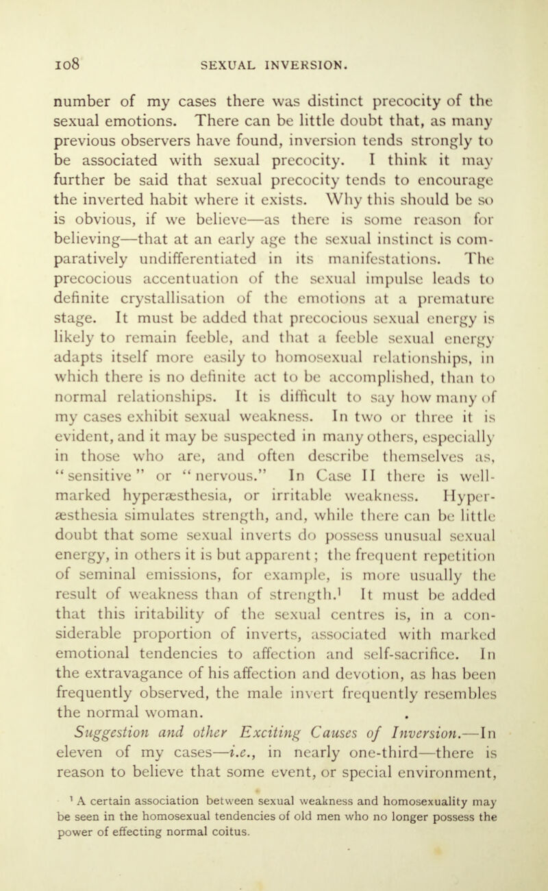 number of my cases there was distinct precocity of the sexual emotions. There can be little doubt that, as many previous observers have found, inversion tends strongly to be associated with sexual precocity. I think it may further be said that sexual precocity tends to encourage the inverted habit where it exists. Why tins should be so is obvious, if we believe—as there is some reason for believing—that at an early age the sexual instinct is com- paratively undifferentiated in its manifestations. The precocious accentuation of the sexual impulse leads to definite crystallisation of the emotions at a premature stage. It must be added that precocious sexual energy is likely to remain feeble, and that a feeble sexual energy adapts itself more easily to homosexual relationships, in which there is no definite act to be accomplished, than to normal relationships. It is difficult to say how many of my cases exhibit sexual weakness. In two or three it is evident, and it may be suspected in many others, especially in those who are, and often describe themselves as, sensitive or nervous. In Case II there is well- marked hyperesthesia, or irritable weakness. Hyper- esthesia simulates strength, and, while there can Ik; little doubt that some sexual inverts do possess unusual sexual energy, in others it is but apparent; the frequent repetition of seminal emissions, for example, is more usually the result of weakness than of strength.1 It must be added that this iritability of the sexual centres is, in a con- siderable proportion of inverts, associated with marked emotional tendencies to affection and self-sacrifice. In the extravagance of his affection and devotion, as has been frequently observed, the male invert frequently resembles the normal woman. Suggestion and other Exciting Causes of Inversion.—In eleven of my cases—i.e., in nearly one-third—there is reason to believe that some event, or special environment, 1 A certain association between sexual weakness and homosexuality may be seen in the homosexual tendencies of old men who no longer possess the power of effecting normal coitus.