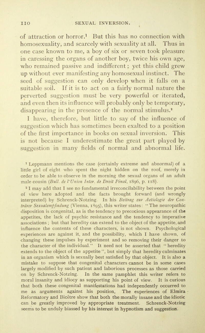 of attraction or horror.1 But this has no connection with homosexuality, and scarcely with sexuality at all. Thus in one case known to me, a boy of six or seven took pleasure in caressing the organs of another boy, twice his own age, who remained passive and indifferent : yet this child grew up without ever manifesting any homosexual instinct. The seed of suggestion can only develop when it falls on a suitable soil. If it is to act on a fairly normal nature the perverted suggestion must be very powerful or iterated, and even then its influence will probably only be temporary, disappearing in the presence of the normal stimulus.2 I have, therefore, but little to say of the influence of suggestion which has sometimes been exalted to a position of the first importance in books on sexual inversion. This is not because I underestimate the great part played by suggestion in many fields of normal and abnormal life. 1 Leppmann mentions the case (certainly extreme and abnormal) of a little girl of eight who spent the night hidden on the roof, merely in order to be able to observe in the morning the sexual organs of an adult male cousin (Bull, de V Union Inter, de Droit Penal, 1896, p. 118). 21 may add that I see no fundamental irreconcilability between the point of view here adopted and the facts brought forward (and wrongly interpreted) by Schrenck-Notzing. In his Beitrag zur Aetiologie der C011- trdrer Sexualempfindung (Vienna, 1895), this writer states:  The neuropathic disposition is congenital, as is the tendency to precocious appearance of the appetites, the lack of psychic resistance and the tendency to imperative associations ; but that heredity can extend to the object of the appetite, and influence the contents of these characters, is not shown. Psychological experiences are against it, and the possibility, which I have shown, of changing these impulses by experiment and so removing their danger to the character of the individual. It need not be asserted that  heredity extends to the object of the appetite , but simply that heredity culminates in an organism which is sexually best satisfied by that object. It is also a mistake to suppose that congenital characters cannot be in some cases largely modified by such patient and laborious processes as those carried on by Schrenck-Notzing. In the same pamphlet this writer refers to moral insanity and idiocy as supporting his point of view. It is curious that both these congenital manifestations had independently occurred to me as arguments against his position, The experiences of Elmira Reformatory and Bicetre show that both the morally insane and the idiotic can be greatly improved by appropriate treatment. Schrenck-Notzing seems to be unduly biassed by his interest in hypnotism and suggestion.