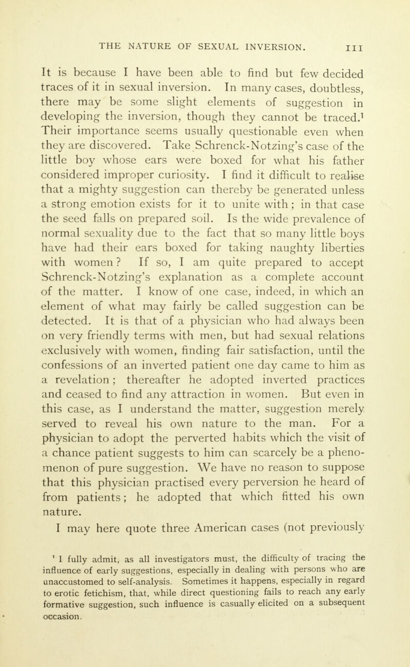 It is because I have been able to find but few decided traces of it in sexual inversion. In many cases, doubtless, there may be some slight elements of suggestion in developing the inversion, though they cannot be traced.1 Their importance seems usually questionable even when they are discovered. Take Schrenck-Notzing's case of the little boy whose ears were boxed for what his father considered improper curiosity. I find it difficult to realise that a mighty suggestion can thereby be generated unless a strong emotion exists for it to unite with; in that case the seed falls on prepared soil. Is the wide prevalence of normal sexuality due to the fact that so many little boys have had their ears boxed for taking naughty liberties with women ? If so, I am quite prepared to accept Schrenck-Notzing's explanation as a complete account of the matter. I know of one case, indeed, in which an element of what may fairly be called suggestion can be detected. It is that of a physician who had always been on very friendly terms with men, but had sexual relations exclusively with women, finding fair satisfaction, until the confessions of an inverted patient one day came to him as a revelation; thereafter he adopted inverted practices and ceased to find any attraction in women. But even in this case, as I understand the matter, suggestion merely served to reveal his own nature to the man. For a physician to adopt the perverted habits which the visit of a chance patient suggests to him can scarcely be a pheno- menon of pure suggestion. We have no reason to suppose that this physician practised every perversion he heard of from patients; he adopted that which fitted his own nature. I may here quote three American cases (not previously 1 I fully admit, as all investigators must, the difficulty of tracing the influence of early suggestions, especially in dealing with persons who are unaccustomed to self-analysis. Sometimes it happens, especially in regard to erotic fetichism, that, while direct questioning fails to reach any early formative suggestion, such influence is casually elicited on a subsequent occasion.