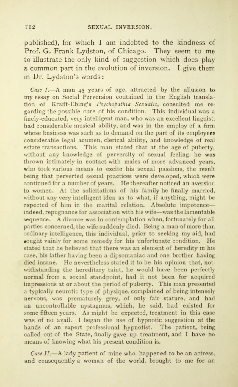 published), for which I am indebted to the kindness of Prof. G. Frank Lydston, of Chicago. They seem to me to illustrate the only kind of suggestion which does play a common part in the evolution of inversion. I give them in Dr. Lydston's words : Case I.—A man 45 years of age, attracted by the allusion to ray essay on Social Perversion contained in the English transla- tion -of Krafft-Ebing's Psychopathia Sexualis, consulted me re- garding the possible cure of his condition. This individual was a finely-educated, very intelligent man, who was an excellent linguist, had considerable musical ability, and was in the employ of a firm whose business was such as to demand on the part of its employees considerable legal acumen, clerical ability, and knowledge of real estate transactions. This man stated that at the age of puberty, without any knowledge of perversity of sexual feeling, he was thrown intimately in contact with males of more advanced years, who took various means to excite his sexual passions, the result being that perverted sexual practices were developed, which were continued for a number of years. He thereafter noticed an aversion to women. At the solicitations of his family he finally married, without any very intelligent idea as to what, if anything, might be expected of him in the marital relation. Absolute impotence— indeed, repugnance for association with his wife—was the lamentable sequence. A divorce was in contemplation when, fortunately for all parties concerned, the wife suddenly died. Being a man of more than ordinary intelligence, this individual, prior to seeking my aid, had sought vainly for some remedy for his unfortunate condition. He stated that he believed that there was an element of heredity in his case, his father having been a dipsomaniac and one brother having died insane. He nevertheless stated it to be his opinion that, not- withstanding the hereditary taint, he would have been perfectly uormal from a sexual standpoint, had it not been for acquired impressions at or about the period of puberty. This man presented a typically neurotic type of physique, complained of being intensely nervous, was prematurely grey, of only fair stature, and had an uncontrollable nystagmus, which, he said, had existed for some fifteen years. As might be expected, treatment in this case was of no avail. I began the use of hypnotic suggestion at the hands of an expert professional hypnotist. The patient, being called out of the State, finally gave up treatment, and I have no means of knowing what his present condition is. Case II.—A lady patient of mine who happened to be an actress, and consequently a woman of the world, brought to me for an