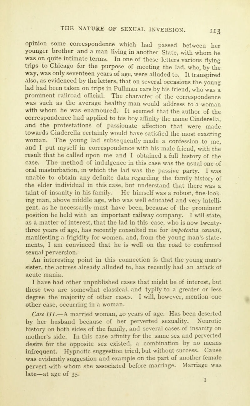 opinion some correspondence which had passed between her younger brother and a man living in another State, with whom he was on quite intimate terms. In one of these letters various flying trips to Chicago for the purpose of meeting the lad, who, by the way, was only seventeen years of age, were alluded to. It transpired also, as evidenced by the letters, that on several occasions the young lad had been taken on trips in Pullman cars by his friend, who was a prominent railroad official. The character of the correspondence was such as the average healthy man would address to a woman with whom he was enamoured. It seemed that the author of the correspondence had applied to his boy affinity the name Cinderella, and the protestations of passionate affection that were made towards Cinderella certainly would have satisfied the most exacting woman. The young lad subsequently made a confession to me, and I put myself in correspondence with his male friend, with the result that he called upon me and I obtained a full history of the case. The method of indulgence in this case was the usual one of oral masturbation, in which the lad was the passive party. I was unable to obtain any definite data regarding the family history of the elder individual in this case, but understand that there was a taint of insanity in his family. He himself was a robust, fine-look- ing man, above middle age, who was well educated and very intelli- gent, as he necessarily must have been, because of the prominent position he held with an important railway company. I will state, as a matter of interest, that the lad in this case, who is now twenty- three years of age, has recently consulted me for impotentia coeundi, manifesting a frigidity for women, and, from the young man's state- ments, I am convinced that he is well on the road to confirmed sexual perversion. An interesting point in this connection is that the young man's sister, the actress already alluded to, has recently had an attack of acute mania. I have had other unpublished cases that might be of interest, but these two are somewhat classical, and typify to a greater or less degree the majority of other cases. I will, however, mention one other case, occurring in a woman. Case III.—A married woman, 40 years of age. Has been deserted by her husband because of her perverted sexuality. Neurotic history on both sides of the family, and several cases of insanity on mother's side. In this case affinity for the same sex and perverted desire for the opposite sex existed, a combination by no means infrequent. Hypnotic suggestion tried, but without success. Cause was evidently suggestion and example on the part of another female pervert with whom she associated before marriage. Marriage was late—at age of 35.