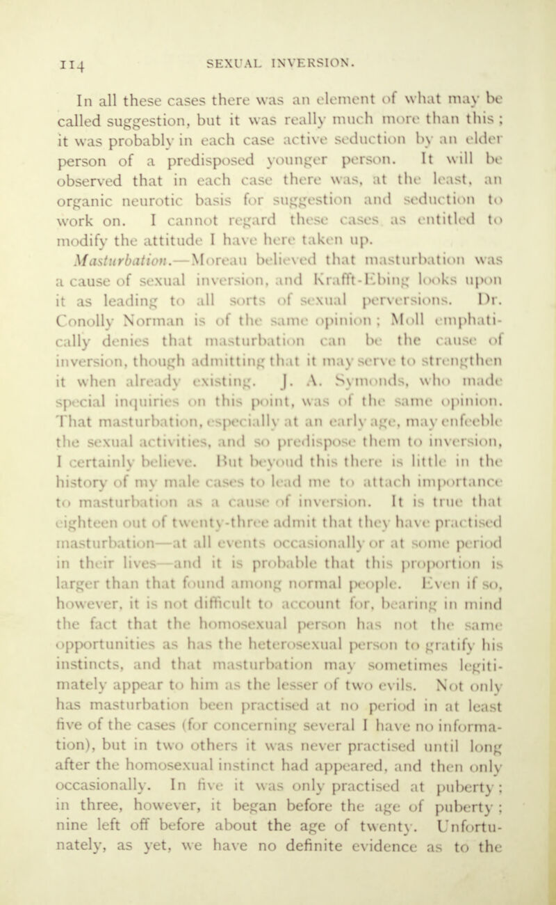 SKXl'Al. INYKKSION. In all these cases there was an element of what may be called suggestion, but it was really much more than this ; it was probably in each case active seduction by an elder person of a predisposed younger person. It will be observed that in each case there was, at the least, an organic neurotic basis for suggestion and seduction to work on. I cannot regard these cases as entitled to modify the attitude I have here taken up. Masturbation* Moreau believed thai masturbation was a cause of sexual inversion, and Krafft-Kbing looks upon it as leading to .ill sorts of sexual perversions. Dr. Conotty Norman is of the same opinion j Moll emphati- cally denies that masturbation can be the cause ol inversion, though admitting ili it n m.i\ serve to strengthen it when alread] existing. J. A. Symonds, who made special inquiries <>n tlu> points was of the same opinion. That masturbation, especiall) .it an earl] age, may enfeeble the sexual activities, and so predispose them to inversion, I certainls believe. Hut beyond this there is little in the history of my male cases to lead me to attach importance to masturbation as .1 cause of inversion. It is true that eighteen out of twent\ -three admit that the\ have pnu ti < d masturbation- at .ill events occasionally or at some period in their lives and it ii probable that this proportion is larger than that found among normal people. ICven if so, however, it is not difficult to a< < ounl for, bearing in mind the fact that the homosexual person has not the same opportunities as has the heterosexual person to gratify his instincts, and that masturbation may sometimes legiti- mately appear to him as the lesser of two evils. Not only has masturbation been practised at no period in at least five of the case> (for concerning several I have no informa- tion), but in two other- it was never practised until long after the homosexual instinct had appeared, and then only occasionally. In five it was only practised at puberty; in three, however, it began before the age of pubert) : nine left off before about the age of twenty. Unfortu- nately, as yet, we have no definite evidence as to the