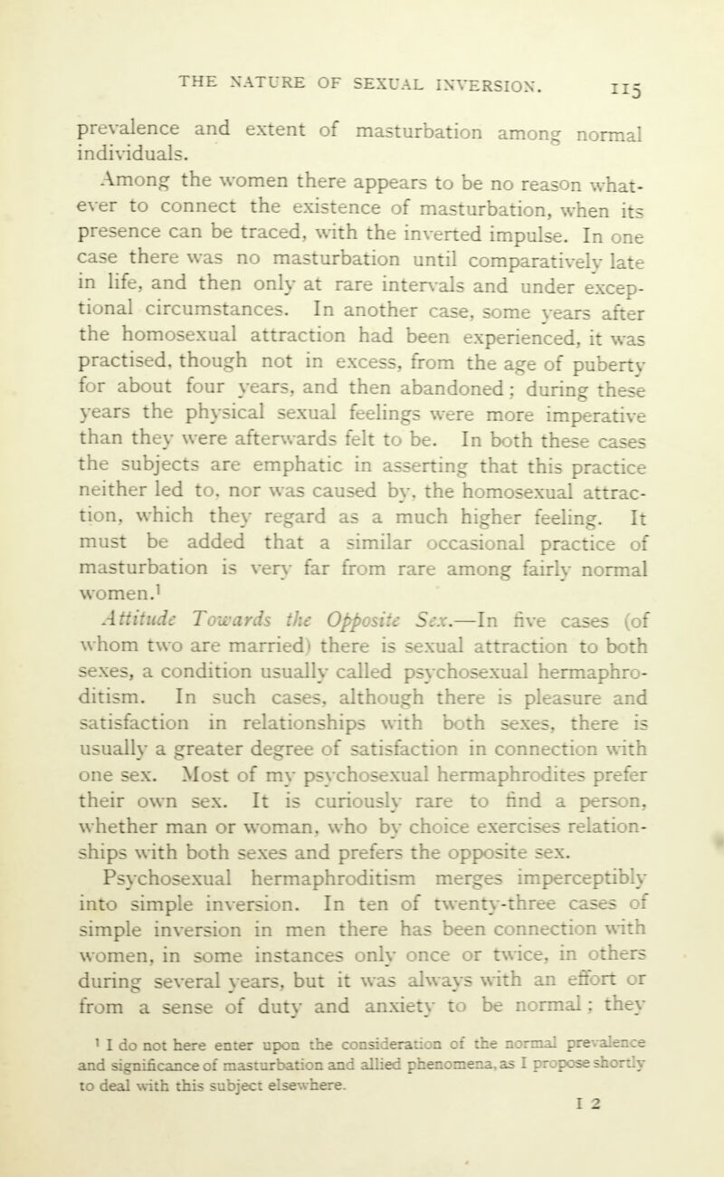 prevalence and extent of masturbation among normal individuals. Among the women there appears to be no reason what- ever to connect the existence of masturbation, when its presence can be traced, with the inverted impulse. In one case there was no masturbation until comparatively late in life, and then only at rare intervals and under excep- tional circumstances. In another case, some years after the homosexual attraction had been experienced, it was practised, though not in excess, from the age of puberty for about four years, and then abandoned; during these years the physical sexual feelings were more imperative than they were afterwards felt to be. In both these cases the subjects are emphatic in asserting that this practice neither led to. nor was caused by. the homosexual attrac- tion, which they regard as a much higher feeling. It must be added that a similar occasional practice of masturbation is very far from rare among fairly normal women.1 Attitude: Towards the Opposite Sex.—In five cases (of whom two are married) there is sexual attraction to both sexes, a condition usually called psychosexual hermaphro- ditism. In such cases, although there is pleasure and satisfaction in relationships with both sexes, there is usually a greater degree of satisfaction in connection with one sex. Most of mv psvehosexual hermaphrodites prefer their own sex. It is curiously rare to find a person, whether man or woman, who by choice exercises relation- ships with both sexes and prefers the opposite sex. Psychosexual hermaphroditism merges imperceptibly into simple inversion. In ten of twenty-three cases of simple inversion in men there has been connection with women, in some instances only once or twice, in others during several vears, but it was always with an effort or from a sense of duty and anxiety to be normal; they 1 I do not here enter upon the consideration of the normal prevalence and significance of masturbation and allied phenomena, as I propose shortly to deal with this subject elsewhere.