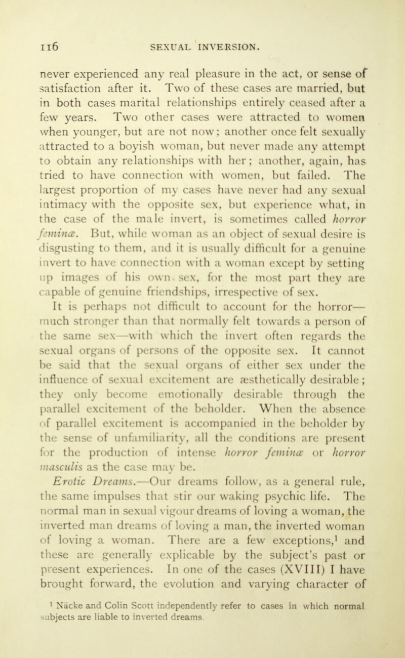 never experienced any real pleasure in the act. or sense of satisfaction after it. Two of these cases are married, but in both cases marital relationships entirely ceased after a few years. Two other cases were attracted to women when younger, but are not now; another once felt sexually attracted to a boyish woman, but never made any attempt to obtain any relationships with her j another, again, has tried to have connection with women, but failed. The largest proportion of my cases have never had any sexual intimacy with the opposite sex, but experience what, in the case of the male invert, is sometimes called horror femifUB. Hut, while woman as an object of sexual desire is disgusting to them, and it is usually difficult for a genuine invert to have connection with a woman except by setting up images of hi^ own sex, for the most part they are capable of genuine friendships, irrespective of sex. It is perhaps not difficult to account for the horror— much stronger than thai normally felt t«>\\.uds a person of the same sex -with which the invert often regards the sexual organs of persons of the opposite sex. It cannot be said that the sexual org.ins of either sex under the influence of sexual excitement are a stlit tically desirable ; they only become emotionally desirable through the parallel excitement of the beholder. When the absence of parallel excitement is accompanied in the beholder by the sense of unfamiliarity, all the conditions are present for the production of intense horror femincv or horror masculis as the case may be. Erotic Dreams.—Our dreams follow, as a general rule, the same impulses that >tir our waking psychic life. The normal man in sexual vigour dreams of loving a woman, the inverted man dreams of los ing a man, the inverted woman of loving a woman. There are a few exceptions,1 and these are generally explicable by the subject's past or present experiences. In one of the cases (XVIII) I have brought forward, the evolution and varying character of 1 Nacke and Colin Scott independently refer to cases in which normal subjects are liable to inverted dreams.