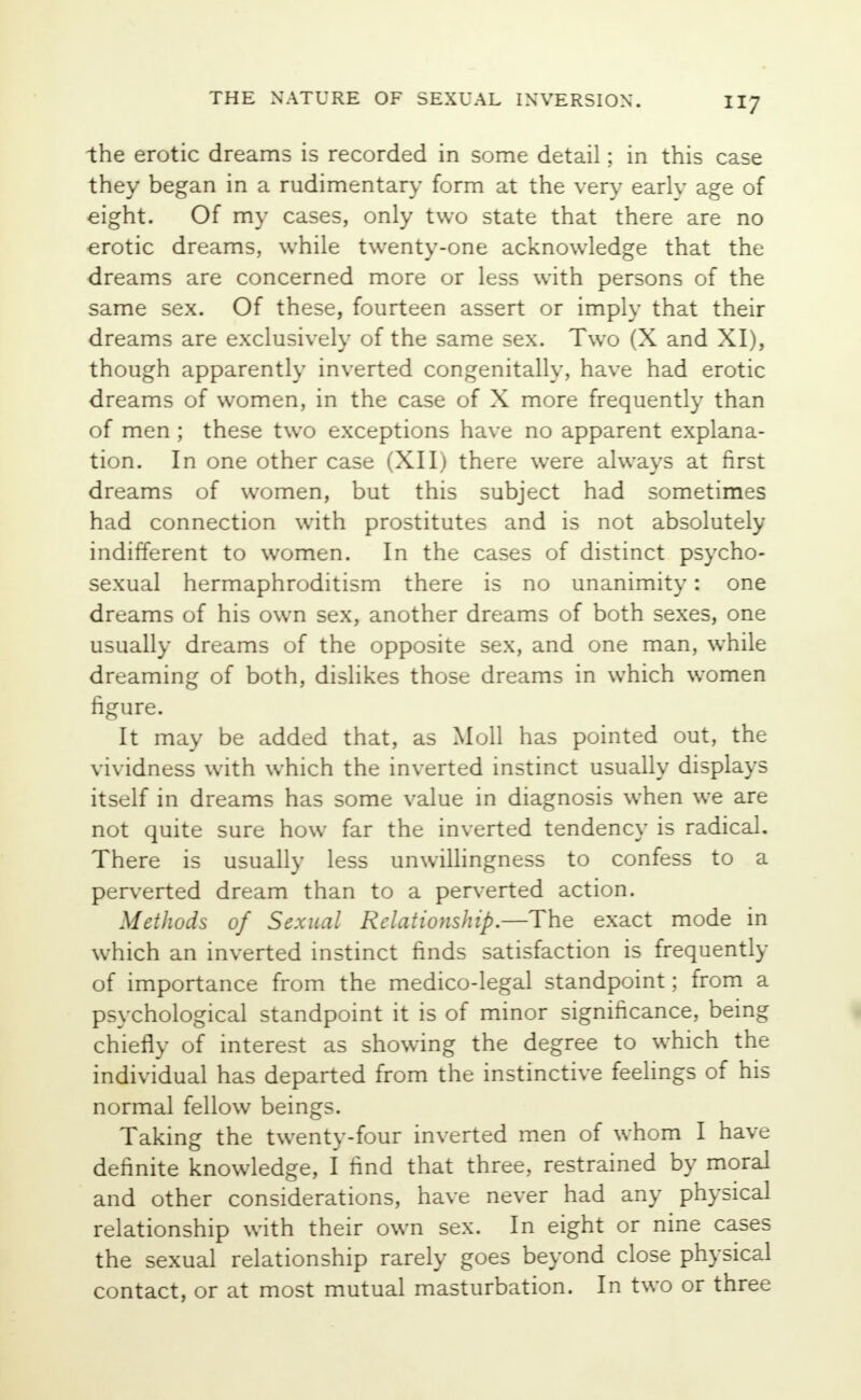 the erotic dreams is recorded in some detail; in this case they began in a rudimentary form at the very earlv age of eight. Of my cases, only two state that there are no erotic dreams, while twenty-one acknowledge that the dreams are concerned more or less with persons of the same sex. Of these, fourteen assert or imply that their dreams are exclusively of the same sex. Two (X and XI), though apparently inverted congenitally, have had erotic dreams of women, in the case of X more frequently than of men ; these two exceptions have no apparent explana- tion. In one other case (XII) there were always at first dreams of women, but this subject had sometimes had connection with prostitutes and is not absolutely indifferent to women. In the cases of distinct psycho- sexual hermaphroditism there is no unanimity: one dreams of his own sex, another dreams of both sexes, one usually dreams of the opposite sex, and one man, while dreaming of both, dislikes those dreams in which women figure. It may be added that, as Moll has pointed out, the vividness with which the inverted instinct usually displays itself in dreams has some value in diagnosis when we are not quite sure how far the inverted tendency is radical. There is usually less unwillingness to confess to a perverted dream than to a perverted action. Methods of Sexual Relationship.—The exact mode in which an inverted instinct finds satisfaction is frequently of importance from the medico-legal standpoint; from a psychological standpoint it is of minor significance, being chiefly of interest as showing the degree to which the individual has departed from the instinctive feelings of his normal fellow beings. Taking the twenty-four inverted men of whom I have definite knowledge, I find that three, restrained by moral and other considerations, have never had any physical relationship with their own sex. In eight or nine cases the sexual relationship rarely goes beyond close physical contact, or at most mutual masturbation. In two or three