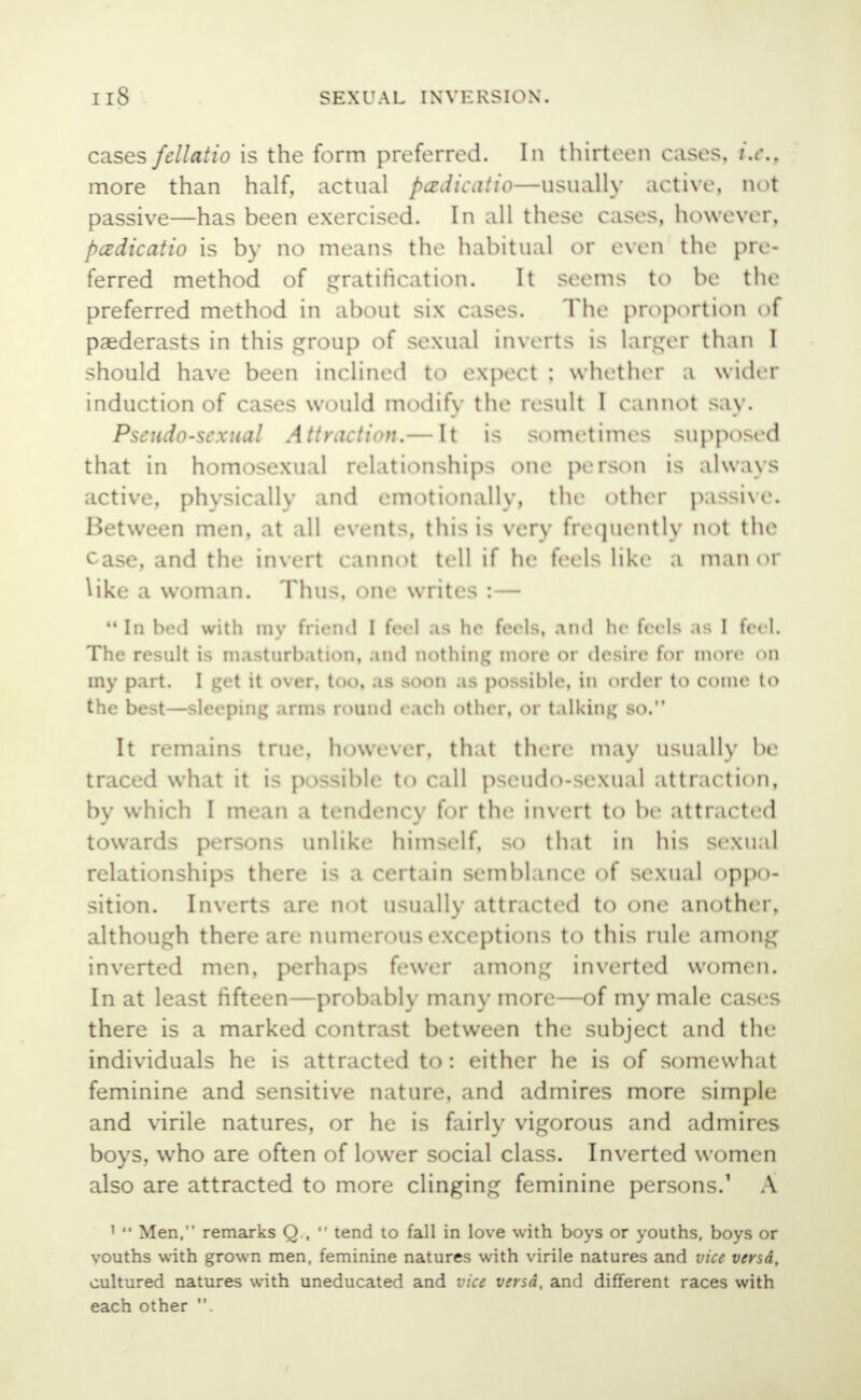 cases fellatio is the form preferred. In thirteen cases, i.e., more than half, actual padicatio—usually active, not passive—has been exercised. In all these cases, however, pcedicatio is by no means the habitual or even the pre- ferred method of gratification. It seems to be the preferred method in about six cases. The proportion of paederasts in this group of sexual inverts is larger than I should have been inclined to expect ; whether a wider induction of cases would modify the result 1 Cannot say. Pseudo-sexual Attraction.— It is sometimes supposed that in homosexual relationships one person is always active, physically and emotionally, the other passive. Between men, at all events, this is very frequently not the case, and the invert cannoi tell if he feels like a manor like a woman. Thus, one writes : —  In bed with my friend I feel .is he feels, and In- feels as I feel. The result is masturbation, .md nothing more or desire for more on my part. I get it over, too, as soon as possible, in order to come to the best—sleeping arms round each other, or talking so. It remains true, however, that then- may usually be tr,i«- 1 .>.']'* it is possible to call pseud<>-se\ual attraction, bv which I mean a tendencv for the invert to be attracted towards persons unlike himself, so that in his sexual relationships there is a certain semblance of sexual oppo- sition. Inverts are not usually attracted to one another, although there are numerous exceptions to this rule among inverted men, perhaps fewer among inverted women. In at least fifteen—probably many more—of my male cases there is a marked contrast between the subject and the individuals he is attracted to: either he is of somewhat feminine and sensitive nature, and admires more simple and virile natures, or he is fairly vigorous and admires boys, who are often of lower social class. Inverted women also are attracted to more clinging feminine persons.1 A 1  Men, remarks Q ,  tend to fall in love with boys or youths, boys or vouths with grown men, feminine natures with virile natures and vice versa, cultured natures with uneducated and vice versa, and different races with each other .