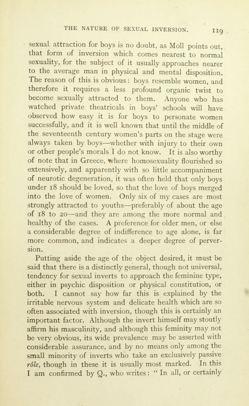 sexual attraction for boys is no doubt, as Moll points out, that form of inversion which comes nearest to normal sexuality, for the subject of it usually approaches nearer to the average man in physical and mental disposition. The reason of this is obvious: boys resemble women, and therefore it requires a less profound organic twist to become sexually attracted to them. Anyone who has watched private theatricals in boys' schools will have observed how easy it is for boys to personate women successfully, and it is well known that until the middle of the seventeenth century women's parts on the stage were always taken by boys—whether with injury to their own or other people's morals I do not know. It is also worthy of note that in Greece, where homosexuality flourished so extensively, and apparently with so little accompaniment of neurotic degeneration, it was often held that only boys under 18 should be loved, so that the love of boys merged into the love of women. Only six of my cases are most strongly attracted to youths—preferably of about the age of 18 to 20—and they are among the more normal and healthy of the cases. A preference for older men, or else a considerable degree of indifference to age alone, is far more common, and indicates a deeper degree of perver- sion. Putting aside the age of the object desired, it must be said that there is a distinctly general, though not universal, tendency for sexual inverts to approach the feminine type, either in psychic disposition or physical constitution, or both. I cannot say how far this is explained by the irritable nervous system and delicate health which are so often associated with inversion, though this is certainly an important factor. Although the invert himself may stoutly affirm his masculinity, and although this feminity may not be very obvious, its wide prevalence may be asserted with considerable assurance, and by no means only among the small minority of inverts who take an exclusively passive role, though in these it is usually most marked. In this I am confirmed by Q., who writes:  In all, or certainly