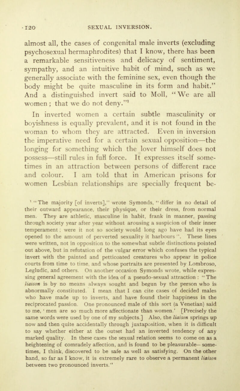 almost all, the cases of congenital male inverts (excluding psychosexual hermaphrodites) that I know, there has been a remarkable sensitiveness and delicacy of sentiment, sympathy, and an intuitive habit of mind, such as we generally associate with the feminine sex, even though the body might be quite masculine in its form and habit. And a distinguished invert said to Moll,  We are all women ; that we do not deny.1 In inverted women a certain subtle masculinity or boyishness is equally prevalent, and it is not found in the woman to whom they are attracted. Kven in inversion the imperative need for a certain sexual opposition—the longing for something which the lover himself does not possess—still rules in furl force. It expresses itself some- times in an attraction between persons of different race and colour. I am told that in American prisons for women Lesbian relationships are specially frequent be- 1 The majority [of inverts], wrote Symomls. differ in no detail of their outward appearance, their physique, or their dress, from normal men. They are athletic, masculine in hahit. frank in manner, passing through society year after year without arousing a suspicion of their inner temperament ; were it not so society would long ago have had its eyes opened to the amount of perverted sexuality it harbours . These lines were written, not in opposition to the somewhat subtle distinctions pointed out above, but in refutation of the vulgar error which confuses the typical invert with the painted and petticoated creatures who appear in police courts from time to time, and whose portraits are presented by Lombroso, Legludic. and others. On another occasion Symonds wrote, while expres- sing general agreement with the idea of a pseudo-sexual attraction :  The liaison is by no means always sought and begun by the person who is abnormally constituted. I mean that I can cite cases of decided males who have made up to inverts, and have found their happiness in the reciprocated passion. One pronounced male of this sort (a Venetian) said to me, 1 men are so much more affectionate than women.' [Precisely the same words were used by one of my subjects ] Also, the liaison springs up now and then quite accidentally through juxtaposition, when it is difficult to say whether either at the outset had an inverted tendency of any marked quality. In these cases the sexual relation seems to come on as a heightening of comradely affection, and is found to be pleasurable— some- times, I think, discovered to be safe as well as satisfying. On the other hand, so far as I know, it is extremely rare to observe a permanent liaison between two pronounced inverts.