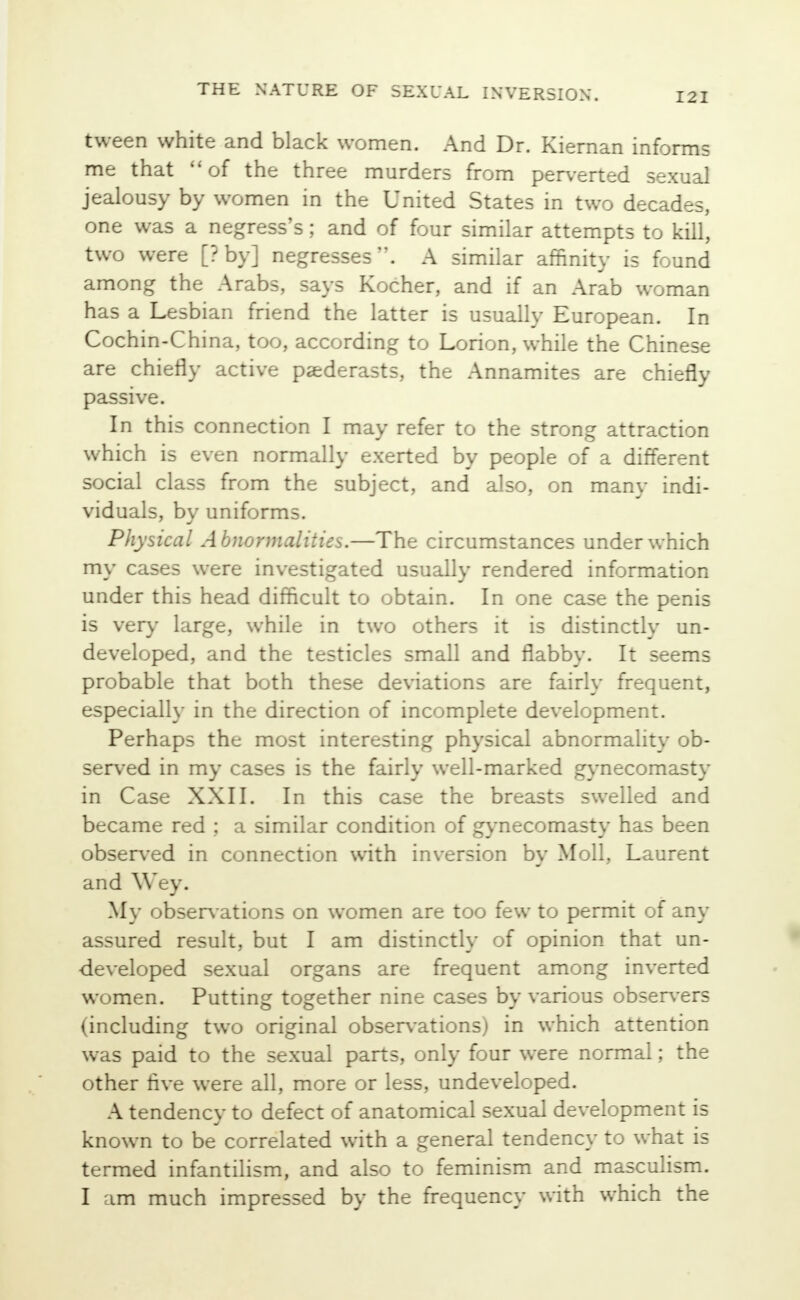 tween white and black women. And Dr. Kiernan informs me that of the three murders from perverted sexual jealousy by women in the United States in two decades, one was a negress's; and of four similar attempts to kill, two were [? by] negresses. A similar affinity is found among the Arabs, says Kocher, and if an Arab woman has a Lesbian friend the latter is usually European. In Cochin-China, too, according to Lorion, while the Chinese are chiefly active paederasts, the Annamites are chiefly passive. In this connection I may refer to the strong attraction which is even normally exerted by people of a different social class from the subject, and also, on many indi- viduals, by uniforms. Physical A bnormalities.—The circumstances under which my cases were investigated usually rendered information under this head difficult to obtain. In one case the penis is very large, while in two others it is distinctly un- developed, and the testicles small and flabby. It seems probable that both these deviations are fairly frequent, especially in the direction of incomplete development. Perhaps the most interesting physical abnormality ob- served in my cases is the fairly well-marked gynecomasty in Case XXII. In this case the breasts swelled and became red ; a similar condition of gynecomasty has been observed in connection with inversion by Moll, Laurent and YYey. My observations on women are too few to permit of any assured result, but I am distinctly of opinion that un- developed sexual organs are frequent among inverted women. Putting together nine cases by various observers (including two original observations) in which attention was paid to the sexual parts, only four were normal; the other five were all, more or less, undeveloped. A tendency to defect of anatomical sexual development is known to be correlated with a general tendency to what is termed infantilism, and also to feminism and masculism. I am much impressed by the frequency with which the
