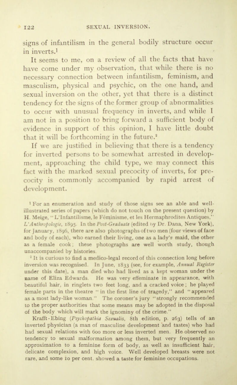signs of infantilism in the general bodily structure occur in inverts.1 It seems to me, on a review of all the facta that have have come under my observation, that while there is no necessary connection between infantilism, feminism, and masculism, physical and psychic, on the one hand, and sexual inversion on the other, yet that there is a distinct tendency for the si:;ns of the former group of abnormalities to occur with unusual frequency in inverts, and while 1 am not in a position to bring forward a sufficient hotly ol evidence in support of this opinion, I have little doubt that it will be forthcoming in the future.' If we are justified in believing that there is a tendency for inverted persons to be soincwh.it arrested in develop- ment, approaching the child type, we may connect this fact with the marked sexual precocity ol inverts, for pre- cocity is commonly accompanied by rapid arrest <>1 development. I For an enumeration and study of those signs see an able and well- illustrated series of papers (which do not touch on the present question) by H. Meige,  L'Infantilisme, le l-Vminisme. et les Hermaphrodites Antiques, L'Anthropologie, 1895. In the Post-(hadtute (edited i»y Dr. Dana, New York), for January, [896, there are also photographs of two men (four views of face and body of each\ who earned their living, one as a lady's maid, the other as a female cook. these photographs are well worth study, though unaccompanied by histories. : It is curious to find a medico-legal record of this connection long before inversion was recognised. In June. 1833 (see, for example, Annual Register under this date), a man died who had lived as a kept woman under the name of Eliza Edwards. He was very effeminate in appearance, with beautiful hair, in ringlets two feet long, and a cracked voice ; he played female parts in the theatre  in the first line of tragedy, and appeared as a most lady-like woman. The coroner's jury strongly recommended to the proper authorities that some means may be adopted in the disposal of the body which will mark the ignominy of the crime. Krafft-Ebing (Psychopathia Sexualis, 8th edition, p. 263) tells of an inverted physician (a man of masculine development and tastes) who had had sexual relations with 600 more or less inverted men. He observed no tendency to sexual malformation among them, but very frequently an approximation to a feminine form of body, as well as insufficient hair, delicate complexion, and high voice. Well developed breasts were not rare, and some 10 per cent, showed a taste for feminine occupations.